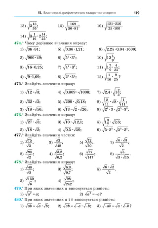 15. Властивості арифметичного квадратного кореня 119
13) 3
13
36
; 15)
169
36 81
æ
; 16)
121 256
25 100
æ
æ
.
14) 3 2
1
16
14
25
æ ;
. ому дорівнює значення виразу:
1) 36 81
æ ; 5) 0 36 1 21
, , ;
æ 9) 2 25 0 04 1600
, , ;
æ æ
2) 900 49
æ ; 6) 5 3
2 6
æ ; 10) 13
4
9
;
3) 16 0 25
æ , ; 7) 4 3
4 2
æ ; 11) 1
7
9
4
25
æ ;
4) 9 1 69
æ , ; 8) 2 5
6 2
æ ; 12)
1
16
9
25
æ ?
. Знайдіть значення виразу:
1) 12 3
æ ; 4) 0 009 1000
, ;
æ 7) 2 4 1
2
3
, ;
æ
2) 32 2
æ ; 5) 200 0 18
æ , ; 8)
2
11
1
11
8
æ æ ;
3) 18 50
æ ; 6) 13 2 26
æ æ ; 9) 2 3 2 3
3 5 3
æ æ æ .
. Знайдіть значення виразу:
1) 27 3
æ ; 3) 10 12 1
æ , ; 5) 1 2 8
3
7
æ , ;
2) 18 2
æ ; 4) 0 5 50
, ;
æ 6) 5 2 5 2
3 3 3
æ æ æ .
. Знайдіть значення частки:
1)
75
3
; 3)
3
48
; 5)
72
50
; 7)
6 3
2
æ
;
2)
98
2
; 4)
3 2
0 2
,
,
; 6)
27
147
; 8)
5
3 15
æ
.
8. Знайдіть значення виразу:
1)
48
3
; 3)
6 3
0 7
,
,
; 5)
6 2
3
æ
.
2)
150
6
; 4)
98
242
;
. При яких значеннях a виконується рівність:
1) a a
2
= ; 2) a a
2
  ?
8 . При яких значеннях a і виконується рівність:
1) ab a b
= æ ; 2) ab a b
  
æ ; 3)   
ab a b
æ ?
 