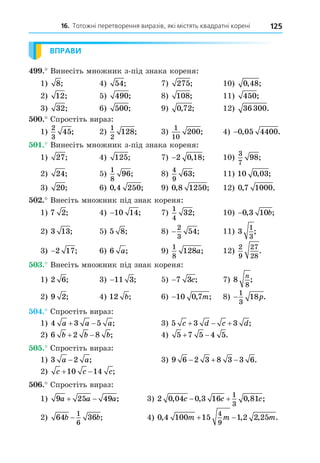 16. Тотожні перетворення виразів, які містять квадратні корені 125
ВПРАВИ
. Винесіть множник з-під знака кореня:
1) 8; 4) 54; 7) 275; 10) 0 48
, ;
2) 12; 5) 490; 8) 108; 11) 450;
3) 32; 6) 500; 9) 0 72
, ; 12) 36300.
. Спростіть вираз:
1)
2
3
45; 2)
1
2
128; 3)
1
10
200; 4) −0 05 4400
, .
. Винесіть множник з-під знака кореня:
1) 27; 4) 125; 7) −2 0 18
, ; 10)
3
7
98;
2) 24; 5)
1
8
96; 8)
4
9
63; 11) 10 0 03
, ;
3) 20; 6) 0 4 250
, ; 9) 0 8 1250
, ; 12) 0 7 1000
, .
. Внесіть множник під знак кореня:
1) 7 2; 4) −10 14; 7)
1
4
32; 10) −0 3 10
, ;
b
2) 3 13; 5) 5 8; 8) −
2
3
54; 11) 3
1
3
;
3) −2 17; 6) 6 a; 9)
1
8
128a; 12)
2
9
27
28
.
. Внесіть множник під знак кореня:
1) 2 6; 3) −11 3; 5) −7 3c; 7) 8
8
n
;
2) 9 2; 4) 12 b; 6) −10 0 7
, ;
m 8) −
1
3
18p.
. Спростіть вираз:
1) 4 3 5
a a a
  ; 3) 5 3 3
c d c d
   ;
2) 6 2 8
b b b
  ; 4) 5 7 5 4 5
  .
. Спростіть вираз:
1) 3 2
a a
− ; 3) 9 6 2 3 8 3 3 6
   .
2) c c c
 
10 14 ;
. Спростіть вираз:
1) 9 25 49
a a a
  ; 3) 2 0 04 0 3 16 0 81
1
3
, , , ;
c c c
 
2) 64 36
1
6
b b
− ; 4) 0 4 100 15 1 2 2 25
4
9
, , , .
m m m
 
 