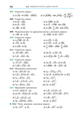 § 2. КВАДРАТНІ КОРЕНІ. ДІЙСНІ ЧИСЛА
126
. Спростіть вираз:
1) 2 4 6 16 625
x x x
  ; 2) 3 0 09 0 6 144
18
11
121
36
, , .
y y y
 
8. Спростіть вираз:
1) 8 2 32
− ; 4) 2 500 8 5
− ;
2) 6 3 27
− ; 5) 5 7 700 0 5 28
− − , ;
3) 96 3 6
− ; 6) 2 20 45 0 6 125
1
3
− − , .
. Раціональним чи ірраціональним є значення виразу:
1) 48 6 4 3
− − ; 2) 162 9 2 27
  ?
. Спростіть вираз:
1) 4 700 27 7
− ; 4) 5 12 7 3
− ;
2) 75 6 3
− ; 5) 3 72 4 2 2 98
  ;
3) 2 50 8 2
− ; 6)
1
3
2
9
108 363 243
  .
. Спростіть вираз:
1) 2 50 8

 ; 3) 3 5 4 3 5

 æ ;
2) 3 12 3

 æ ; 4) 2 2 3 18 2 32
1
4
 
 .
. Спростіть вираз:
1) 7 7 28

 ; 3) 4 3 75 4 3 3
 
 æ ;
2) 18 72 2

 æ ; 4) 600 6 24 6
 
 æ .
. Виконайте множення:
1) 2 3 3 1

  
 ; 6) y y

  
 
7 7 ;
2) 2 5 2 2 5

  
 ; 7) 4 2 2 3 2 3 4 2

  
 ;
3) a b a b

  
 ; 8) m n

 2
;
4) b c b c

  
 ; 9) a b

 2
;
5) 4 3 4 3

  
 ; 10) 2 3 3
2

  .
. Виконайте множення:
1) 7 3 3 7 1

  
 ; 5) 5 5

  
 
x x ;
2) 4 2 3 2 2 5 3

  
 ; 6) 19 17 19 17

  
 ;
3) p q p q

  
 ; 7) 6 2
2

  ;
4) 6 13 6 13

  
 ; 8) 3 2 15
2

  .
 . ому дорівнює значення виразу:
1) 2 7 4 7
2

   ; 2) 6 3 6 2
2

   ?
 