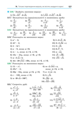 16. Тотожні перетворення виразів, які містять квадратні корені 127
 . Знайдіть значення виразу:
1) 3 5 6 5
2

   ; 2) 12 2 2 8 6
2

   .
. Звільніться від ірраціональності в знаменнику дробу:
1)
4
2
; 3)
18
5
; 5)
a
b b
; 7)
7
7
;
2)
12
6
; 4)
m
n
; 6)
5
15
; 8)
24
5 3
.
8. Звільніться від ірраціональності в знаменнику дробу:
1)
a
11
; 2)
18
6
; 3)
5
10
; 4)
13
26
; 5)
30
15
; 6)
2
3 x
.
. Розкладіть на множники вираз:
1) a2
3 9) b b
+ +
6 9;
2) 4 2
2 10) 3 2 3
+ +
c c;
3) 5 6 2
11) 2 2
+ ;
4) a 9, як о a l 0; 12) 6 7 7
− ;
5) m , як о m l 0, n l 0; 13) a a
− ;
6) 16 25 , як о x l 0, y l 0; 14) b b
+ 3 ;
7) a a
 
2 1; 15) 15 5
− .
8) 4 28 49
m mn n
  , як о m l 0, n l 0;
. Розкладіть на множники вираз:
1) 15 2
6) m mn n
+ +
2 ,
2) 49 2
2 як о m l 0, n l 0;
3) 36 64 , як о p l 0, q l 0; 7) a a
 
4 4;
4) 100, як о cl 0; 8) 5 5
+ ;
5) a b a b
 
8 16 2
; 9) 3p p
− ;
10) 12 32
+ .
. Скоротіть дріб:
1)
a
a
2
7
7


; 5)
5 7
25 49
a b
a b
−
−
; 9)
15 6
5 10
−
−
;
2)
3
3 2
−
−
b
b
; 6)
100 9
10 3
2
a b
a b


; 10)
13 13
13
−
;
3)
c
c
−
−
9
3
; 7)
2 1
6 3
−
−
; 11)
a ab b
a b
+ +
+
2
;
4)
a b
a b


; 8)
35 10
7 2
+
+
; 12)
4 4
2
2
b b c c
b c
 

.
 