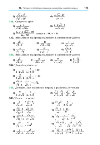 16. Тотожні перетворення виразів, які містять квадратні корені 129
5)
a b
a b
+
+
3 3
; 6)
m m
m
−
−
27
3
.
. Скоротіть дріб:
1)
a b
b a
−
−
11 11
; 3)
a a
a a
 

2 4
8
.
2)
2 10 2 25
6 75
a ab b
a b
 

, як о a 0, 0
. Звільніться від ірраціональності в знаменнику дробу:
1)
2
2 1
+
; 3)
15
15 12
−
; 5)
1
a b
−
;
2)
4
7 3
+
; 4)
19
2 5 1
−
; 6)
3 1
3 1


.
. Звільніться від ірраціональності в знаменнику дробу:
1)
5
5 2
−
; 2)
8
10 2
−
; 3)
9
x y
+
; 4)
2 2
2 2


.
. Äоведіть рівність:
1)
1
5 2 6
1
5 2 6
10
 
  ;
2)
2
3 2 4
2
3 2 4
8
 
   ;
3)
2 1
2 1
2 1
2 1
4 2




  .
. Äоведіть, о значенням виразу є раціональне число:
1)
6
3 2 3
6
3 2 3
 
 ; 2)
11 6
11 6
11 6
11 6




 .
. Спростіть вираз:
1)
a
a
a
a
−
−
−
−
2
4 4
2
; 6)
a a
b
b
a
+
+
. ;
2 2
2)
m
m
m
m




1
2
3
; 7)
c
c
c
c
− −
5 25
3
: ;
3)
y
xy y
x
x xy





4 4
; 8) a
a
a
a
a







 
1 1
: ;
4)
a
a
a
a
 

4 16
; 9)
a b
b
b
a b
a
b








: ;
5)
a
ab b
b
b a
 
 ; 10)
x
x
x
x
x
x x

 









3
3
12
9
3
3
: .
 