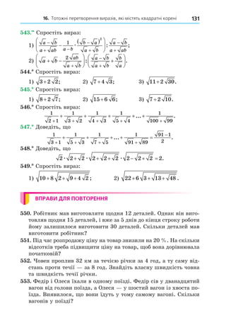 16. Тотожні перетворення виразів, які містять квадратні корені 131
. Спростіть вираз:
1)
a b
a ab a b
b a
a b
a b
a ab

 





 






1
2
æ : ;
2) a b
ab
a b
a b
a b
b
a
 





 









2
: .
. Спростіть вираз:
1) 3 2 2
+ ; 2) 7 4 3
+ ; 3) 11 2 30
+ .
. Спростіть вираз:
1) 8 2 7
+ ; 2) 15 6 6
+ ; 3) 7 2 10
+ .
. Спростіть вираз:
1
2 1
1
3 2
1
4 3
1
5 4
1
100 99
+ + + + +
+ + + + +
... .
. Äоведіть, о
1
3 1
1
5 3
1
7 5
1
91 89
91 1
2
   

    
... .
8. Äоведіть, о
2 2 2 2 2 2 2 2 2 2
æ æ æ
      .
. Спростіть вираз:
1) 10 8 2 9 4 2
+ + + ; 2) 22 6 3 13 48
+ + + .
ВПРАВИ ДЛЯ ПОВТОРЕННЯ
. Робітник мав виготовляти одня 12 деталей. Однак він виго-
товляв одня 15 деталей, і вже за 5 днів до кінця строку роботи
йому залишилося виготовити 30 деталей. Скільки деталей мав
виготовити робітник
. Під час розпродажу ціну на товар знизили на 20 . На скільки
відсотків треба підви ити ціну на товар, об вона дорівнювала
початковій
. овен проплив 32 км за течією річки за 4 год, а ту саму від-
стань проти течії за 8 год. Знайдіть власну швидкість човна
та швидкість течії річки.
. Федір і Олеся їхали в одному поїзді. Федір сів у дванадцятий
вагон від голови поїзда, а Олеся у шостий вагон із хвоста по-
їзда. Виявилося, о вони їдуть у тому самому вагоні. Скільки
вагонів у поїзді
 