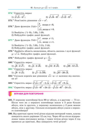 137
17. Функція y x
= та її графік
. Спростіть вираз:
1) 5 4
2

  ; 2) 8 3 2 3
2 2

   
  .
. Розв’яжіть рівняння x x
  2
.
. Äано функцію f x
x
x x
x
( )
, ,
, .
=






4
0
0
ÿêùî
ÿêùî l
1) Знайдіть: ( 8), (0), (9).
2) Побудуйте графік даної функції.
. Äано функцію f x
x x
x x
( )
, ,
, .
=






2
1
1
ÿêùî
ÿêùî
m
1) Знайдіть: ( 2), (0), (1), (4).
2) Побудуйте графік даної функції.
8. Знайдіть область визначення, область значень і нулі функції
y x
  . Побудуйте графік даної функції.
. Побудуйте графік функції y
x
x
= .
8 . Спростіть вираз:
1) 8 2 7
− ; 2) 5 2 6
− ; 3) 12 6 3
− ; 4) 38 12 2
− .
8 . Спростіть вираз:
1) 9 4 5
− ; 2) 7 2 10
− ; 3) 37 20 3
− .
8 . Скільки коренів має рівняння x a x
  залежно від значен-
ня a
8 . Спростіть вираз a a a a

    
  
1 4 2 8
2 2
.
8 . Спростіть вираз a a a a

    
  
6 24 6 24
2 2
.
ВПРАВИ ДЛЯ ПОВТОРЕННЯ
8 . У першому контейнері було 90 кг яблук, а в другому 75 кг.
Після того як з першого контейнера взяли в 3 рази більше
яблук, ніж із другого, у першому залишилось у 2 рази менше
яблук, ніж у другому. Скільки кілограмів яблук узяли з першо-
го контейнера
8 . Від пристані проти течії річки відплив моторний човен, власна
швидкість якого дорівнює 12 км/год. ерез 40 хв після відправ-
лення човна зіпсувався мотор, і човен течією річки через 2 год
принесло до пристані. Яка швидкість течії річки
 