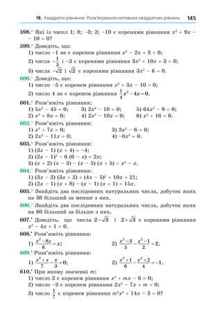 18. Квадратні рівняння. Розв’язування неповних квадратних рівнянь 145
8. Які із чисел 1 0 3 2 10 є коренями рівняння 2
+ 9
10 = 0
. Äоведіть, о:
1) число 1 не є коренем рівняння 2
2 + 3 = 0
2) числа −
1
3
і 3 є коренями рівняння 3 2
+ 10 + 3 = 0
3) числа − 2 і 2 є коренями рівняння 3 2
6 = 0.
. Äоведіть, о:
1) число 5 є коренем рівняння 2
+ 3 10 = 0
2) число 4 не є коренем рівняння
1
4
2
4 0
x x
  .
. Розв’яжіть рівняння:
1) 5 2
45 = 0 3) 2 2
10 = 0 5) 64 2
9 = 0
2) 2
+ 8 = 0 4) 2 2
10 = 0 6) 2
+ 16 = 0.
. Розв’яжіть рівняння:
1) 2
+ 7 = 0 3) 3 2
6 = 0
2) 2 2
11 = 0 4) 8 2
= 0.
. Розв’яжіть рівняння:
1) (3 1) ( + 4) = 4
2) (2 1)2
6 (6 ) = 2
3) ( + 2) ( 3) ( 5) ( + 5) = 2
.
. Розв’яжіть рівняння:
1) (3 2) (3 + 2) + (4 5)2
= 10 + 21
2) (2 1) ( + 8) ( 1) ( + 1) = 15 .
. Знайдіть два послідовних натуральних числа, добуток яких
на 36 більший за менше з них.
. Знайдіть два послідовних натуральних числа, добуток яких
на 80 більший за більше з них.
. Äоведіть, о числа 2 3
− і 2 3
+ є коренями рівняння
2
4 + 1 = 0.
8. Розв’яжіть рівняння:
1)
x x
x
2
8
6

 ; 2)
x x
2 2
3
5
1
2
2
 
  .
. Розв’яжіть рівняння:
1)
x x x
2
7 3
0

  ; 2)
x x
2 2
1
6
2
4
1
 
   .
. При якому значенні m:
1) число 2 є коренем рівняння 2
+ m 6 = 0
2) число 3 є коренем рівняння 2 2
7 + m = 0
3) число
1
7
є коренем рівняння m2 2
+ 14 3 = 0
 