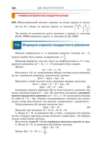 § 3. КВАДРАТНІ РІВНЯННЯ
148
УЧИМОСЯ РОБИТИ НЕСТАНДАРТНІ КРОКИ
. Обчислювальний автомат отримує на вході картку із числа-
ми (a ) і видає на виході картку із числами
a b
a b










2
2
1 1
; .
и можна за допомогою цього автомата з картки із числами
(0,25 1000) отримати картку із числами (1,25 250)
19. Формула коренів квадратного рівняння
19.
Знаючи коефіцієнти a і рівняння першого степеня a = ,
можна знайти його корінь за формулою x
b
a
= .
Виведемо формулу, яка дає змогу за коефіцієнтами a, і ква-
дратного рівняння a 2
+ + = 0 знаходити його корені.
Маємо:
a 2
+ + = 0. (1)
Оскільки a ≠ 0, то, помноживши обидві частини цього рівняння
на 4а, отримаємо рівняння, рівносильне даному:
4a2 2
+ 4a + 4a = 0.
Виділимо в лівій частині цього рівняння квадрат двочлена:
4a2 2
+ 4a + 2 2
+ 4a = 0
(2a + )2
= 2
4a . (2)
Існування коренів рівняння (2) та їхня кількість залежать від
знака значення виразу 2
4a . е значення називають дискри і
нанто квадратного рівняння a 2
+ + = 0 і позначають буквою
, тобто = 2
4a . Термін «дискримінант» походить від латин-
ського слова i imi a , о означає «розрізняти», «розділяти».
Тепер рівняння (2) можна записати так:
(2a + )2
= . (3)
Можливі три випадки: 0, = 0, 0.
1. Як о 0, то рівняння (3), а отже, і рівняння (1) коренів
не має. Справді, при будь-якому значенні вираз (2a + )2
набуває
тільки невід’ємних значень.
Висновок: à à í ³ í íí í³ í à .
2. Як о = 0, то рівняння (3) набуває вигляду
(2a + )2
= 0.
Звідси 2a + = 0 x
b
a
 
2
.
 