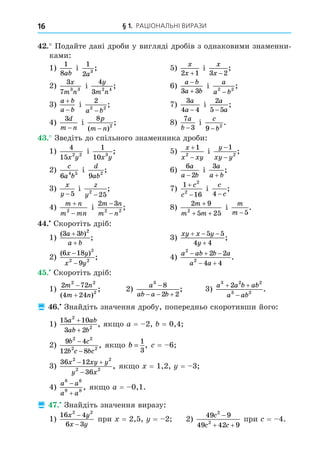 § 1. РАЦІОНАЛЬНІ ВИРАЗИ
16
. Подайте дані дроби у вигляді дробів з однаковими знаменни-
ками:
1)
1
8ab
і
1
2 3
a
; 5)
x
x
2 1
+
і
x
x
3 2
−
;
2)
3
7 3 3
x
m n
і
4
3 2 4
y
m n
; 6)
a b
a b


3 3
і
a
a b
2 2
−
;
3)
a b
a b


і
2
2 2
a b
−
; 7)
3
4 4
a
a −
і
2
5 5
a
a
−
;
4)
3d
m n
−
і
8
2
p
m n
( )
;
−
8)
7
3
a
b −
і
c
b
9 2
−
.
. Зведіть до спільного знаменника дроби:
1)
4
15 2 2
x y
і
1
10 3
x y
; 5)
x
x xy


1
2
і
y
xy y
−
−
1
2
;
2)
c
a b
6 4 5
і
d
ab
9 2
; 6)
6
2
a
a b
−
і
3a
a b
+
;
3)
x
y −5
і
z
y2
25
−
; 7)
1
16
2
2


c
c
і
c
c
4 −
;
4)
m n
m mn


2
і
2 3
2 2
m n
m n
−
−
; 8)
2 9
5 25
2
m
m m
+
+ +
і
m
m −5
.
. Скоротіть дріб:
1)
( )
;
3 3 2
a b
a b
+
+
3)
xy x y
y
  

5 5
4 4
;
2)
( )
;
6 18
9
2
2 2
x y
x y
−
−
4)
a ab b a
a a
2
2
2 2
4 4
  
 
.
. Скоротіть дріб:
1)
2 72
4 24
2 2
2
m n
m n


( )
; 2)
a
ab a b
3
8
2 2

  
; 3)
a a b ab
a ab
3 2 2
3 2
2
 

.
 . Знайдіть значення дробу, попередньо скоротивши його:
1)
15 10
3 2
2
2
a ab
ab b
+
+
, як о a = 2, = 0,4
2)
9 4
12 8
2 2
2 2
b c
b c bc
−
−
, як о b =
1
3
, = 6
3)
36 12
36
2 2
2 2
x xy y
y x
 

, як о = 1,2, = 3
4)
a a
a a
8 6
9 8


, як о a = 0,1.
 . Знайдіть значення виразу:
1)
16 4
6 3
2 2
x y
x y
−
−
при = 2,5, = 2 2)
49 9
49 42 9
2
2
c
c c

 
при = 4.
 