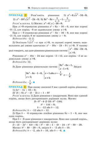 19. Формула коренів квадратного рівняння 151
ПРИКЛАД 2 Розв’яжіть рівняння: 1) x x
2 2
6 16 0
   ;
2) x x
2
2
10 24 0
     ; 3) 9 8 1
2 5
1
5
1
x x
x x
   
 
.
озв занн . 1) Маємо: x x
2
6 16 0
   .
При x l 0.отримуємо рівняння 2
+ 6 16 = 0, яке має корені
8 і 2, але корінь 8 не задовольняє умову x l 0.
При 0 отримуємо рівняння 2
6 16 = 0, яке має корені
2 і 8, але корінь 8 не задовольняє умову 0.
В ов ь: 2 2.
2) Оскільки x x
  
2
при x l 0, то шукані корені мають задо-
вольняти дві умови одночасно: 2
10 24 = 0 і x l 0. У такому
разі говорять, о дане рівняння рівносильне системі
x x
x
2
10 24 0
0
  



,
.
l
Рівняння 2
10 24 має корені 2 і 12, але корінь 2 не за-
довольняє умову x l 0.
В ов ь: 12.
3) Äане рівняння рівносильне системі
9 8 1
1 0
2
x x
x
 
 



,
.
Звідси
9 8 1 0
1
2
x x
x
  




,
;
x x
x
= = −
≠





1
1
1
9
àáî ,
;
x  
1
9
.
В ов ь: −
1
9
. 
ПРИКЛАД 3 При якому значенні має єдиний корінь рівняння:
1) 2 2
+ 18 = 0
2) ( + 6) 2
( 2) + 1 = 0
озв занн . 1) Äане рівняння є квадратним. Воно має єдиний
корінь, як о його дискримінант дорівнює нулю. Маємо:
D b b
   
2 2
4 2 18 144
æ æ ;
2
144 = 0
= 12 або = 12.
В ов ь: = 12 або = 12.
2) При = 6 отримуємо лінійне рівняння 8 + 1 = 0, яке має
один корінь.
При ≠ 6 дане рівняння є квадратним. Воно має єдиний корінь,
як о його дискримінант дорівнює нулю:
= ( 2)2
4( + 6) = 2
4 + 4 4 24 = 2
8 20.
Маємо: 2
8 20 = 0, звідси = 2 або = 10.
В ов ь: = 2, або = 10, або = 6. 
 