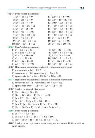19. Формула коренів квадратного рівняння 153
. Розв’яжіть рівняння:
1) 2
4 + 3 = 0 11) 2 2
6 = 0
2) 2
+ 2 3 = 0 12) 3 2
4 20 = 0
3) 2
+ 3 4 = 0 13) 10 2
7 3 = 0
4) 2
4 21 = 0 14) 5 2
+ 7 2 = 0
5) 2
+ 56 = 0 15) 6 2
7 1 = 0
6) 2
6 7 = 0 16) 3 2
10 + 3 = 0
7) 2
8 + 12 = 0 17) 3 2
+ 7 + 6 = 0
8) 2
+ 7 + 6 = 0 18) 2
4 + 1 = 0
9) 2
+ 6 + 55 = 0 19) 2 2
4 = 0
10) 2 2
3 2 = 0 20) 2
8 + 20 = 0.
. Розв’яжіть рівняння:
1) 2
3 + 2 = 0 7) 4 2
3 1 = 0
2) 2
+ 12 13 = 0 8) 2 2
+ + 15 = 0
3) 2
7 + 10 = 0 9) 6 2
+ 7 5 = 0
4) 2
72 = 0 10) 18 2
9 5 = 0
5) 2 2
5 + 2 = 0 11) 2
6 + 11 = 0
6) 2 2
7 4 = 0 12) 2
8 + 12 = 0.
. При яких значеннях змінної є рівними значення:
1) многочленів 6 2
2 і 5
2) двочлена 6 і тричлена 2
9 + 3
3) тричленів 4m2
+ 4m + 2 і 2m2
+ 10m + 8
. При яких значеннях змінної є рівними значення:
1) двочлена 4 + 4 і тричлена 3 2
+ 5 10
2) тричленів 10 2
+ 10 + 8 і 3 2
10 + 11
8. Знайдіть корені рівняння:
1) (2 5) ( + 2) = 18
2) (4 3)2
+ (3 1) (3 + 1) = 9
3) ( + 3)2
(2 1)2
= 16
4) ( 6)2
2 ( + 3) = 30 12
5) ( + 7) ( 8) (4 + 1) ( 2) = 21
6) (2 1) (2 + 1) (1 ) = 2 ( + 1).
. Розв’яжіть рівняння:
1) ( 4)2
= 4 11
2) ( + 5)2
+ ( 7) ( + 7) = 6 19
3) (3 1) ( + 4) = (2 + 3) ( + 3) 17.
. Знайдіть натуральне число, квадрат якого на 42 більший за
дане число.
 