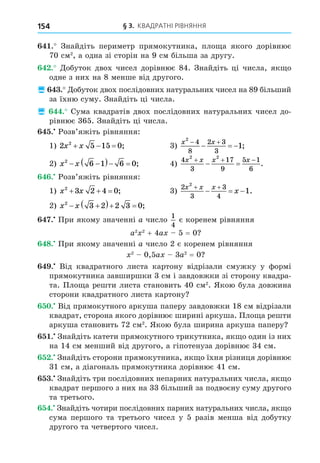 § 3. КВАДРАТНІ РІВНЯННЯ
154
. Знайдіть периметр прямокутника, пло а якого дорівнює
70 см2
, а одна зі сторін на 9 см більша за другу.
. Äобуток двох чисел дорівнює 84. Знайдіть ці числа, як о
одне з них на 8 менше від другого.
 . Äобуток двох послідовних натуральних чисел на 89 більший
за їхню суму. Знайдіть ці числа.
 . Сума квадратів двох послідовних натуральних чисел до-
рівнює 365. Знайдіть ці числа.
. Розв’яжіть рівняння:
1) 2 5 15 0
2
x x
   ; 3)
x x
2
4
8
2 3
3
1
 
   ;
2) x x
2
6 1 6 0
 
   ; 4)
4
3
17
9
5 1
6
2 2
x x x x
  
  .
. Розв’яжіть рівняння:
1) x x
2
3 2 4 0
   ; 3)
2
3
3
4
2
1
x x x
x
 
   .
2) x x
2
3 2 2 3 0
 
   ;
. При якому значенні a число
1
4
є коренем рівняння
a2 2
+ 4a 5 = 0
8. При якому значенні a число 2 є коренем рівняння
2
0,5a 3a2
= 0
. Від квадратного листа картону відрізали смужку у формі
прямокутника завширшки 3 см і завдовжки зі сторону квадра-
та. Пло а решти листа становить 40 см2
. Якою була довжина
сторони квадратного листа картону
. Від прямокутного аркуша паперу завдовжки 18 см відрізали
квадрат, сторона якого дорівнює ширині аркуша. Пло а решти
аркуша становить 72 см2
. Якою була ширина аркуша паперу
. Знайдіть катети прямокутного трикутника, як о один із них
на 14 см менший від другого, а гіпотенуза дорівнює 34 см.
. Знайдіть сторони прямокутника, як о їхня різниця дорівнює
31 см, а діагональ прямокутника дорівнює 41 см.
. Знайдіть три послідовних непарних натуральних числа, як о
квадрат першого з них на 33 більший за подвоєну суму другого
та третього.
. Знайдіть чотири послідовних парних натуральних числа, як о
сума першого та третього чисел у 5 разів менша від добутку
другого та четвертого чисел.
 