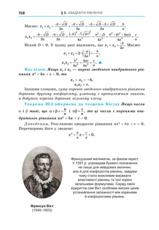 § 3. КВАДРАТНІ РІВНЯННЯ
158
Маємо: x x
b D
a
b D
a
b D b D
a
b
a
1 2
2 2 2
     
       
.
x x
b D
a
b D
a
b D
a
b D
a
b b ac
a
c
a
1 2
2 2
2
2
2
2 2
2
2 2 4 4
4
4
 
   
  
        
æ
( )
.
.
Нехай = 0. У цьому разі вважають, о x x
b
a
1 2
2
 

. Маємо:
x x b
a
b
a
1 2 2
2
    

æ ,
x x
b
a
ac
a
c
a
1 2
2
2 2
4
4
4
= = = . 
аслідок. ³ í³ í à à í ³
í íí + + =
+ =
= .
Іншими словами, су а корен в зве ено о ква ратно о р вн нн
ор вн є ру о у кое ц єнту уз то у з ротиле ни знако
а о уток корен в ор вн є в льно у члену.
еоре а . обернена до теоре и Ві та . ÷èñëà
³ à ³ α β
+ = −
b
a
і αβ =
c
a
, ³ ÷èñëà í è à
à í ³ í íí + + =
Дове енн . Розглянемо квадратне рівняння a 2
+ + = 0.
Перетворимо його у зведене:
x x
b
a
c
a
2
0
   .
Французький математик, за фахом юрист.
У 1591 р. упровадив буквені позначення
не лише для невідомих величин,
але й для коефіцієнтів рівнянь, завдяки
чому стало можливим виражати
властивості рівнянь та їхні корені
загальними формулами. Серед своїх
відкриттів сам Вієт особливо високо цінив
установлення залежності між коренями
й коефіцієнтами рівнянь.
Франсуа Вієт
(1540–1603)
 