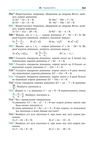 20. Теорема Вієта 163
. Користуючись теоремою, оберненою до теореми Вієта, знай-
діть корені рівняння:
1) 2 2
5 + 3 = 0 3) 16 2
23 + 7 = 0
2) 2 2
+ 5 + 3 = 0 4) 8 2
19 + 27 = 0.
. Користуючись теоремою, оберненою до теореми Вієта, знай-
діть корені рівняння:
1) 7 2
+ 11 18 = 0 2) 9 2
5 4 = 0.
. Відомо, о 1 і 2 корені рівняння 2
9 + 6 = 0. Не
розв’язуючи рівняння, знайдіть значення виразу:
1)
1 1
1 2
x x
+ ; 2) x x
1
2
2
2
+ ; 3) ( ) ;
x x
1 2
2
− 4) x x
1
3
2
3
+ .
. Відомо, о 1 і 2 корені рівняння 2
+ 5 16 = 0. Не
розв’язуючи рівняння, знайдіть значення виразу:
1) x x x x
1
2
2 2
2
1
+ ; 2)
x
x
x
x
2
1
1
2
+ ; 3) 2 1 .
8. Складіть квадратне рівняння, корені якого на 2 менші від
відповідних коренів рівняння 2
+ 8 3 = 0.
. Складіть квадратне рівняння, корені якого на 3 більші за
відповідні корені рівняння 2
12 + 4 = 0.
. Складіть квадратне рівняння, корені якого в 3 рази менші
від відповідних коренів рівняння 2 2
14 + 9 = 0.
. Складіть квадратне рівняння, корені якого у 2 рази більші
за відповідні корені рівняння 2 2
15 + 4 = 0.
. Сума квадратів коренів рівняння 3 2
+ a 7 = 0 дорівнює
46
9
. Знайдіть значення a.
. Корені 1 і 2 рівняння 2
a + 8 = 0 задовольняють умову
x
x
x
x
1
2
2
1
5
2
  . Знайдіть значення a.
. и є правильним твердження:
1) рівняння 7 2
+ 4 a2
1 = 0 має корені різних знаків при
будь-якому значенні a
2) як о рівняння 2
+ 6 + a2
+ 4 = 0 має корені, то незалежно
від значення a вони обидва від’ємні
. Знайдіть усі цілі значення , при яких має цілі корені рів-
няння:
1) 2
+ + 6 = 0 2) 2
+ 12 = 0.
. Знайдіть усі цілі значення , при яких має цілі корені рів-
няння:
1) 2
+ + 8 = 0 2) 2
+ 18 = 0.
 