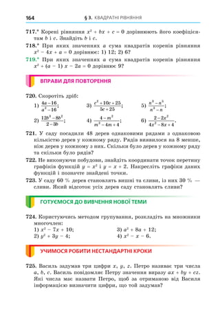 § 3. КВАДРАТНІ РІВНЯННЯ
164
. Корені рівняння 2
+ + = 0 дорівнюють його коефіцієн-
там і . Знайдіть і .
8. При яких значеннях a сума квадратів коренів рівняння
2
4 + a = 0 дорівнює: 1) 12 2) 6
. При яких значеннях a сума квадратів коренів рівняння
2
+ (a 1) 2a = 0 дорівнює 9
ВПРАВИ ДЛЯ ПОВТОРЕННЯ
. Скоротіть дріб:
1)
4 16
16
2
a
a
−
−
; 3)
c c
c
2
10 25
5 25
+ +
+
; 5)
n n
n n
3 5
3
−
−
;
2)
12 8
2 3
3 2
b b
b
−
−
; 4)
4
4 4
2
2

 
m
m m
; 6)
2 2
4 8 4
2
2

 
x
x x
.
. У саду посадили 48 дерев однаковими рядами з однаковою
кількістю дерев у кожному ряду. Рядів виявилося на 8 менше,
ніж дерев у кожному з них. Скільки було дерев у кожному ряду
та скільки було рядів
. Не виконуючи побудови, знайдіть координати точок перетину
графіків функцій = 2
і = + 2. Накресліть графіки даних
функцій і позначте знайдені точки.
. У саду 60 дерев становлять вишні та сливи, із них 30
сливи. Який відсоток усіх дерев саду становлять сливи
ГОТУЄМОСЯ ДО ВИВЧЕННЯ НОВОЇ ТЕМИ
. Користуючись методом групування, розкладіть на множники
многочлен:
1) 2
7 + 10 3) a2
+ 8a + 12
2) 2
+ 3 4 4) 2
6.
УЧИМОСЯ РОБИТИ НЕСТАНДАРТНІ КРОКИ
. Василь задумав три цифри , , . Петро називає три числа
a, , . Василь повідомляє Петру значення виразу a + + .
Які числа має назвати Петро, об за отриманою від Василя
інформацією визначити цифри, о той задумав
 