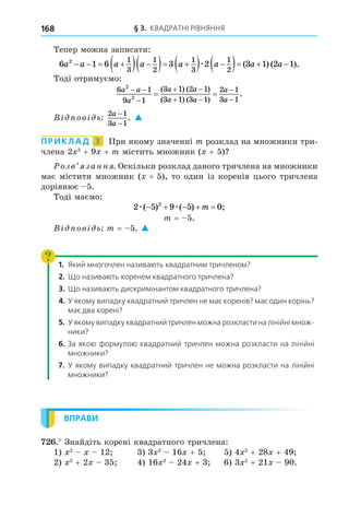 § 3. КВАДРАТНІ РІВНЯННЯ
168
Тепер можна записати:
6 1 6
2 1
3
1
2
a a a a
   
  
  3 2 3 1 2 1
1
3
1
2
a a a a

  
   
æ ( ) ( ).
Тоді отримуємо:
6 1
9 1
3 1 2 1
3 1 3 1
2 1
3 1
2
2
a a
a
a a
a a
a
a
 

 
 


 
( ) ( )
( ) ( )
.
В ов ь:
2 1
3 1
a
a
−
−
. 
ПРИКЛАД 3 При якому значенні m розклад на множники три-
члена 2 2
+ 9 + m містить множник ( + 5)
озв занн . Оскільки розклад даного тричлена на множники
має містити множник ( + 5), то один із коренів цього тричлена
дорівнює 5.
Тоді маємо:
2 5 9 5 0
2
æ æ
( ) ( ) ;
    
m
m = 5.
В ов ь: m = 5. 
1. Який многочлен називають квадратним тричленом?
2. Що називають коренем квадратного тричлена?
3. Що називають дискримінантом квадратного тричлена?
4. У якому випадку квадратний тричлен не має коренів? має один корінь?
має два корені?
5. У якому випадку квадратний тричлен можна розкласти на лінійні множ-
ники?
6. За якою формулою квадратний тричлен можна розкласти на лінійні
множники?
7. У якому випадку квадратний тричлен не можна розкласти на лінійні
множники?
ВПРАВИ
. Знайдіть корені квадратного тричлена:
1) 2
12 3) 3 2
16 + 5 5) 4 2
+ 28 + 49
2) 2
+ 2 35 4) 16 2
24 + 3 6) 3 2
+ 21 90.
 