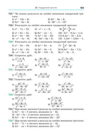 21. Квадратний тричлен 169
. и можна розкласти на лінійні множники квадратний три-
член:
1) 2
12 + 6 3) 2a2
8a + 8
2) 3 2
8 + 6 4) 6 2
+ + 12
8. Розкладіть на лінійні множники квадратний тричлен:
1) 2
7 + 12 5) 2
+ + 2 9)
1
6
5
6
2
1
b b
  ;
2) 2
+ 8 + 15 6) 6 2
5 1 10) 2 2
0,5 + 1,5
3) 2
3 10 7) 4 2
+ 3 22 11) 0,4 2
2 + 2,5
4) 2
5 6 8) 3a2
+ 8a + 3 12) 1,2m2
+ 2,6m 1.
. Розкладіть на лінійні множники квадратний тричлен:
1) 2
3 18 4) 5 2
+ 8 4 7) − − −
1
4
2
2 3
x x ;
2) 2
+ 5 14 5) 2a2
3a + 1 8) 0,3m2
3m + 7,5
3) 2
+ 3 + 4 6) 4 2
11 3 9) 2
2 2.
. Скоротіть дріб:
1)
x x
x
2
6
3
 

; 3)
3 15
20
2
x
x x
−
− −
; 5)
x x
x x
2
2
7 12
3
 

;
2)
x
x x

 
4
10 24
2
; 4)
x x
x
2
3 2
6 6
 

; 6)
x x
x x
2
2
4
2 8

 
.
. Скоротіть дріб:
1)
x x
x
2
6 5
5
 

; 2)
2 12
3 18
2
x
x x

 
; 3)
x x
x x
2
2
9 14
7
+ +
+
.
. Скоротіть дріб:
1)
4 9
2 9 18
2
2
a
a a
−
− −
; 3)
c c
c c
2
2
5 6
8 12
 
 
; 5)
x
x x
2
2
16
32 4
−
− −
;
2)
2 7 3
4 4 1
2
2
b b
b b
 
 
; 4)
m
m m
3
2
1
9 10

 
; 6)
4 9 2
2 9 5
2
2
n n
n n
 
 
.
. Скоротіть дріб:
1)
4 3
1
2
2
x x
x
 

; 3)
a a
a a
2
2
5 4
20
 
 
;
2)
2 3 5
2 1
2
2
y y
y y
 
 
; 4)
3 20 7
7 6 1
2
2
 
 
b b
b b
.
. При якому значенні розклад на лінійні множники тричлена:
1) 2 2
5 + містить множник ( 3)
2) 4 2
+ + 2 містить множник ( + 1)
3) 3 2
4 + містить множник (3 2)
. При якому значенні a розклад на лінійні множники тричлена:
1) 2 2
7 + a містить множник ( 4)
2) 4 2
a + 6 містить множник (2 + 1)
 