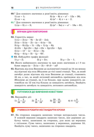 § 1. РАЦІОНАЛЬНІ ВИРАЗИ
18
. Äля кожного значення a розв’яжіть рівняння:
1) a = 1 3) (a 6) = a2
12a + 36
2) a = a 4) (a2
4) = a 2.
. Äля кожного значення a розв’яжіть рівняння:
1) (a + 3) = 3 2) (a2
9a) = a2
18a + 81.
ВПРАВИ ДЛЯ ПОВТОРЕННЯ
. Спростіть вираз:
1) ( + 2) ( 9) 3 (3 2 )
2) (a + 5) (a 2) + (a + 4) (a 5)
3) ( 8) (2 + 1) (3 + 1) ( 6)
4) (2 3 ) (2 + 3 ) + (3 + 2 ) (3 2 )
5) ( + 1)2
( 3) ( + 3)
6) ( 4) ( + 3) ( 6)2
.
 . Побудуйте графік функції:
1) = 2 2) = 2 3) = 2 1.
. Якого найменшого значення та при яких значеннях a і на-
буває вираз (a 2) (a + 2) + 4 ( a)
. Відстань від села Вишневе до залізничної станції на 14 км менша
від відстані від села Яблуневе до тієї самої станції. ас, за який
автобус долає відстань від села Вишневе до станції, становить
45 хв, а час, за який легковий автомобіль проїжджає від села
Яблуневе до станції, на 5 хв більше, при цьому швидкість ав-
томобіля на 12 км/год більша за швидкість автобуса. Знайдіть
швидкість автобуса та швидкість легкового автомобіля.
ГОТУЄМОСЯ ДО ВИВЧЕННЯ НОВОЇ ТЕМИ
. Виконайте дії:
1)
7
18
5
18
+ ; 2)
9
16
7
16
+ ; 3)
23
32
15
32
− ; 4) 4 1
3
11
− .
УЧИМОСЯ РОБИТИ НЕСТАНДАРТНІ КРОКИ
. На сторонах квадрата записано чотири натуральних числа.
У кожній вершині квадрата записано число, яке дорівнює до-
бутку чисел, записаних на сторонах, для яких ця вершина
є спільною. Сума чисел, записаних у вершинах, дорівнює 55.
Знайдіть суму чисел, записаних на сторонах квадрата.
 