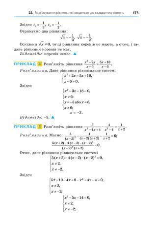 22. Розв’язування рівнянь, які зводяться до квадратних рівнянь 173
Звідси t1
1
3
  , t2
1
2
  .
Отримуємо два рівняння:
x  
1
3
, x  
1
2
.
Оскільки x l 0, то ці рівняння коренів не мають, а отже, і за-
дане рівняння коренів не має.
В ов ь: коренів немає. 
ПРИКЛАД 4 Розв’яжіть рівняння
x x
x
x
x
2
2
6
5 18
6




 .
озв занн . Äане рівняння рівносильне системі
x x x
x
2
2 5 18
6 0
  
 



,
.
Звідси
x x
x
2
3 18 0
6
  




,
;
x x
x
= − =
≠



3 6
6
àáî ,
;
= 3.
В ов ь: 3. 
ПРИКЛАД 5 Розв’яжіть рівняння
5
4 4
4
4
1
2
2 2
x x x x
   
  .
озв занн . Маємо: 5
2
4
2 2
1
2
2 0
( ) ( ) ( )
;
x x x x
− − + +
− − =
5 2 4 2 2
2 2
2
2
0
( ) ( ) ( )
( ) ( )
.
x x x
x x
    
 

Отже, дане рівняння рівносильне системі
5 2 4 2 2 0
2
2
2
( ) ( ) ( ) ,
,
.
x x x
x
x
     

 





Звідси
5 10 4 8 4 4 0
2
2
2
x x x x
x
x
      

 





,
,
;
x x
x
x
2
5 14 0
2
2
  

 





,
,
;
 
