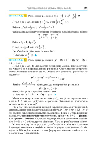Розв’язування рівнянь методом заміни змінної 179
ПРИКЛАД 4 Розв’яжіть рівняння 7 2 9
1 1
2
2
x x
x x

  
  .
озв занн . Нехай x t
x
 
1
. Тоді x t
x

  
1
2
2
.
Звідси x t
x
2
2
2
2
1
+ + = ; x t
x
2
2
2
1
2
   .
Така заміна дає змогу переписати початкове рівняння таким чином:
7 2 ( 2
2) = 9
2 2
7 + 5 = 0.
Звідси 1 = 1, t2
5
2
= .
Отже, x
x
 
1
1 або x
x
 
1 5
2
.
Розв’яжіть ці рівняння самостійно.
В ов ь:
1
2
; 2. 
ПРИКЛАД 5 Розв’яжіть рівняння ( 2
2 + 2)2
+ 3 ( 2
2 +
+ 2) = 10 2
.
озв занн . За допомогою перевірки можна переконатися,
о число 0 не є коренем даного рівняння. Отже, можна розділити
обидві частини рівняння на 2
. Отримаємо рівняння, рівносильне
заданому:
( ) ( )
.
x x
x
x x
x
2 2
2
2
2 2 3 2 2
10
   
 
Заміна
x x
x
t
2
2 2
 
 приводить до квадратного рівняння
2
+ 3 10 = 0.
Завершіть розв’язування самостійно.
В ов ь: 2 2
− ; 2 2
+ ; 1 2. 
Може виникнути запитання: чому під час розв’язування при-
кладів 1 5 ми не пробували спростити рівняння за допомогою
тотожних перетворень
Річ у тім, о, виконавши тотожні перетворення, ми стикнулися б
із необхідністю розв’язувати рівняння виду a 4
+ 3
+ 2
+ + = 0
(ви можете переконатися в цьому самостійно). При a ≠ 0 таке рівняння
називають рівняння четвертого степеня, при a = 0 і ≠ 0 рівнян
ня третього степеня. Окремим видом рівняння четвертого степеня
при = 0 і = 0 є біквадратне рівняння. Його ви розв’язувати вмієте.
У загальному випадку для розв’язування рівнянь третього
й четвертого степенів необхідно знати формули знаходження їхніх
коренів. З історією відкриття цих формул ви можете ознайомитися
в наступному оповіданні.
 