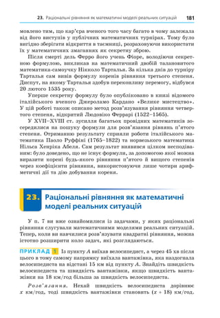 181
23. Раціональні рівняння як математичні моделі реальних ситуацій
мовлено тим, о кар’єра вченого того часу багато в чому залежала
від його виступів у публічних математичних турнірах. Тому було
вигідно зберігати відкриття в таємниці, розраховуючи використати
їх у математичних змаганнях як секретну зброю.
Після смерті дель Ферро його учень Фіоре, володіючи секрет-
ною формулою, викликав на математичний двобій талановитого
математика-самоучку Нікколо Тарталья. За кілька днів до турніру
Тарталья сам вивів формулу коренів рівняння третього степеня.
Äиспут, на якому Тарталья здобув переконливу перемогу, відбувся
20 лютого 1535 року.
Уперше секретну формулу було опубліковано в книзі відомого
італійського вченого Äжероламо Кардано «Велике мистецтво».
У цій роботі також описано метод розв’язування рівняння четвер-
того степеня, відкритий Людовіко Феррарі (1522 1565).
У ст. зусилля багатьох провідних математиків зо-
середилися на пошуку формули для розв’язання рівнянь п’ятого
степеня. Отриманню результату сприяли роботи італійського ма-
тематика Паоло Руффіні (1765 1822) та норвезького математика
Нільса Хенріка Абеля. Сам результат виявився цілком несподіва-
ним: було доведено, о не існує формули, за допомогою якої можна
виразити корені будь-якого рівняння п’ятого й ви ого степенів
через коефіцієнти рівняння, використовуючи лише чотири ариф-
метичні дії та дію добування кореня.
23. Раціональні рівняння як математичні
моделі реальних ситуацій
23.
У п. 7 ви вже ознайомилися із задачами, у яких раціональні
рівняння слугували математичними моделями реальних ситуацій.
Тепер, коли ви навчилися розв’язувати квадратні рівняння, можна
істотно розширити коло задач, які розглядаються.
ПРИКЛАД 1 Із пункту виїхав велосипедист, а через 45 хв після
цього в тому самому напрямку виїхала вантажівка, яка наздогнала
велосипедиста на відстані 15 км від пункту . Знайдіть швидкість
велосипедиста та швидкість вантажівки, як о швидкість ванта-
жівки на 18 км/год більша за швидкість велосипедиста.
озв занн . Нехай швидкість велосипедиста дорівнює
км/год, тоді швидкість вантажівки становить ( + 18) км/год.
 