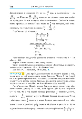 § 3. КВАДРАТНІ РІВНЯННЯ
182
Велосипедист проїжджає 15 км за
15
x
год, а вантажівка за
15
18
x +
год. Різниця
15 15
18
x x


показує, на скільки годин вантажів-
ка проїжджає 15 км швидше, ніж велосипедист. Оскільки ванта-
км швидше, ніж велосипедист. Оскільки ванта-
км швидше, ніж велосипедист. Оскільки ванта-
жівка проїхала 15 км на 45 хв, тобто на
3
4
год, швидше, ніж вело-
сипедист, то отримуємо рівняння
15 15
18
3
4
x x
 

.
Розв’яжемо це рівняння:
15 15
18
3
4
x x
 

;
5 5
18
1
4
x x
 

;
20 360 20 18
4 18
2
0
x x x x
x x
   


( )
;
x x
x
x
2
18 360 0
0
18
  

 





,
,
.
Розв’язавши квадратне рівняння системи, отримаємо = 12
або = 30.
Корінь 30 не задовольняє умову задачі.
Отже, швидкість велосипедиста дорівнює 12 км/год, а швидкість
вантажівки становить: 12 + 18 = 30 (км/год).
В ов ь: 12 км/год, 30 км/год. 
ПРИКЛАД 2 Одна бригада працювала на ремонті дороги 7 год,
після чого до неї приєдналася друга бригада. ерез 2 год їхньої
спільної роботи ремонт було закінчено. За скільки годин може від-
ремонтувати дорогу кожна бригада, працюючи самостійно, як о
першій для цього потрібно на 4 год більше, ніж другій
озв занн . Нехай перша бригада може самостійно від-
ремонтувати дорогу за год, тоді другій для цього потрібно
( 4) год. За 1 год перша бригада ремонтує
1
x
частину дороги,
а друга
1
4
x −
частину дороги. Перша бригада працювала 9 год
і відремонтувала
9
x
дороги, а друга бригада працювала 2 год і від-
дороги, а друга бригада працювала 2 год і від-
ремонтувала відповідно
2
4
x −
дороги. Оскільки в результаті було
відремонтовано всю дорогу, то можна скласти рівняння
9 2
4
1
x x
 

.
 