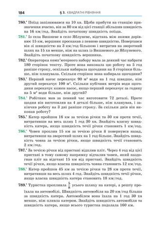 § 3. КВАДРАТНІ РІВНЯННЯ
184
8 . Поїзд запізнювався на 10 хв. оби прибути на станцію при-
значення вчасно, він за 80 км від цієї станції збільшив швидкість
на 16 км/год. Знайдіть початкову швидкість поїзда.
8 . Із села Вишневе в село Яблуневе, відстань між якими дорів-
нює 15 км, вершник проскакав з певною швидкістю. Повертався
він зі швидкістю на 3 км/год більшою і витратив на зворотний
шлях на 15 хв менше, ніж на шлях із Вишневого до Яблуневого.
Знайдіть початкову швидкість вершника.
8 . Операторка комп’ютерного набору мала за деякий час набрати
180 сторінок тексту. Проте вона виконала цю роботу на 5 год
раніше строку, оскільки набирала огодини на 3 сторінки біль-
ше, ніж планувала. Скільки сторінок вона набирала огодини
8 . Перший насос перекачує 90 м3
води на 1 год швидше, ніж
другий перекачує 100 м3
. Скільки кубічних метрів води ого-
дини перекачує кожен насос, як о перший перекачує за годину
на 5 м3
води більше, ніж другий
8 . Робітник мав за певний час виготовити 72 деталі. Проте
одня він виготовляв на 4 деталі більше, ніж планував, і за-
кінчив роботу на 3 дні раніше строку. За скільки днів він ви-
конав роботу
8 . Катер пройшов 16 км за течією річки та 30 км проти течії,
витративши на весь шлях 1 год 30 хв. Знайдіть власну швид-
кість катера, як о швидкість течії річки становить 1 км/год.
8 . овен проплив 15 км за течією річки й повернувся назад,
витративши на зворотний шлях на 1 год більше. Знайдіть швид-
кість човна за течією річки, як о швидкість течії становить
2 км/год.
8 . За течією річки від пристані відплив пліт. ерез 4 год від цієї
пристані в тому самому напрямку відчалив човен, який наздо-
гнав пліт на відстані 15 км від пристані. Знайдіть швидкість
течії річки, як о власна швидкість човна становить 12 км/год.
88. Катер пройшов 45 км за течією річки та 28 км проти течії,
витративши на весь шлях 4 год. Знайдіть швидкість течії річки,
як о власна швидкість катера становить 18 км/год.
8 . Туристка пропливла
5
8
усього шляху на катері, а решту про-
їхала на автомобілі. видкість автомобіля на 20 км/год більша
за швидкість катера. Автомобілем вона їхала на 1 год 30 хв
менше, ніж пливла катером. Знайдіть швидкість автомобіля та
швидкість катера, як о всього туристка подолала 160 км.
 