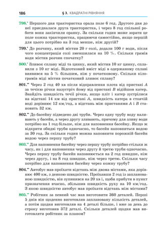 § 3. КВАДРАТНІ РІВНЯННЯ
186
8. Першого дня трактористка орала поле 6 год. Äругого дня до
неї приєдналася друга трактористка, і через 8 год спільної ро-
боти вони закінчили оранку. За скільки годин може зорати це
поле кожна трактористка, працюючи самостійно, як о першій
для цього потрібно на 3 год менше, ніж другій
. Äо розчину, який містив 20 г солі, додали 100 г води, після
чого концентрація солі зменшилася на 10 . Скільки грамів
води містив розчин спочатку
8 . Зливок сплаву міді та цинку, який містив 10 кг цинку, спла-
вили з 10 кг міді. Відсотковий вміст міді в одержаному сплаві
виявився на 5 більшим, ніж у початковому. Скільки кіло-
грамів міді містив початковий зливок сплаву
8 . ерез 2 год 40 хв після відправлення плота від пристані
за течією річки назустріч йому від пристані відійшов катер.
Знайдіть швидкість течії річки, як о пліт і катер зустрілися
на відстані 14 км від пристані , швидкість катера в стоячій
воді дорівнює 12 км/год, а відстань між пристанями і ста-
новить 32 км.
8 . Äо басейну підведено дві труби. ерез одну трубу воду нали-
вають у басейн, а через другу зливають, причому для зливу води
потрібно на 1 год більше, ніж для наповнення басейну. Як о ж
відкрити обидві труби одночасно, то басейн наповниться водою
за 30 год. За скільки годин можна наповнити порожній басейн
водою через першу трубу
8 . Äля наповнення басейну через першу трубу потрібно стільки ж
часу, як і для наповнення через другу й третю труби одночасно.
ерез першу трубу басейн наповнюється на 2 год швидше, ніж
через другу, і на 8 год швидше, ніж через третю. Скільки часу
потрібно для наповнення басейну через кожну трубу
8 . Автобус мав проїхати відстань між двома містами, яка дорів-
нює 400 км, з деякою швидкістю. Проїхавши 2 год із запланова-
ною швидкістю, він зупинився на 20 хв і, оби прибути в пункт
призначення вчасно, збільшив швидкість руху на 10 км/год.
З якою швидкістю автобус мав проїхати відстань між містами
8 . Робітник за певний час мав виготовити 360 деталей. Перші
5 днів він оденно виготовляв заплановану кількість деталей,
а потім одня виготовляв на 4 деталі більше, і вже за день до
строку виготовив 372 деталі. Скільки деталей одня мав ви-
готовляти робітник за планом
 