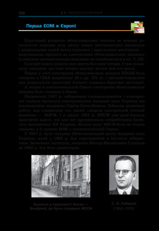 § 3. Квадратні рівняння
188
Перша ЕОМ в  Європі 
Бурхливий розвиток обчислювальної техніки за останні де-
сятиліття породив цілу низку нових математичних дисциплін
і запропонував новий метод наукових і прикладних досліджень —
моделювання процесів на електронних обчислювальних машинах
(з деякими математичними моделями ви ознайомилися в пп. 7, 23).
Сьогодні важко уявити своє життя без комп’ютерів. І тим склад-
ніше повірити, що їхня історія налічує менше ніж сто років.
Перша у світі електронна обчислювальна машина ЕНІАК була
створена в США наприкінці 40-х рр. ХХ ст. і використовувалася
для розрахунків траєкторії польоту снарядів берегової артилерії.
А перша в континентальній Європі електронна обчислювальна
машина була створена в Києві.
Наприкінці 1947 р. лабораторія спецмоделювання і електрон­
ної техніки Інституту електротехніки Академії наук України під
керівництвом академіка Сергія Олексійовича Лебедєва розпочала
роботу над створенням так званої «модели электронной счетной
машины» — МЭСМ. І в грудні 1951 р. МЕСМ уже розв’язувала
практичні задачі, які для неї програмували співробітники Інсти-
туту математики АН України. Більше року МЕСМ була не тільки
першою, а й єдиною ЕОМ у континентальній Європі.
У 1957 р. було створено Обчислювальний центр Академії наук
України, який у  1962 р. був перетворений в  Інститут кіберне-
тики. Засновник інституту, академік Віктор Михайлович Глушков
до 1982 р. був його директором.
Будинок у передмiстi Києва —
Феофанії, де було створено МЕСМ
С. О. Лебедєв
(1902–1974)
 