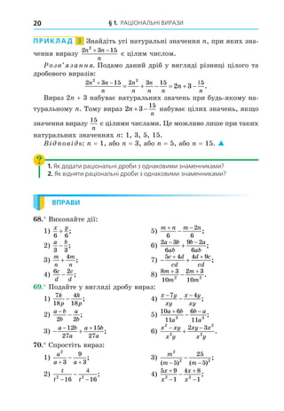 § 1. РАЦІОНАЛЬНІ ВИРАЗИ
20
ПРИКЛАД 3 Знайдіть усі натуральні значення , при яких зна-
чення виразу
2 3 15
2
n n
n
 
є цілим числом.
озв занн . Подамо даний дріб у вигляді різниці цілого та
дробового виразів:
2 3 15 2 3 15 5
2 2
2 3
n n
n
n
n
n
n n n
n
  
      .
Вираз 2 + 3 набуває натуральних значень при будь-якому на-
туральному . Тому вираз 2 3
15
n
n
  набуває цілих значень, як о
значення виразу
15
n
є цілими числами. е можливо лише при таких
натуральних значеннях : 1, 3, 5, 15.
В ов ь: = 1, або = 3, або = 5, або = 15. 
1. Як додати раціональні дроби з однаковими знаменниками?
2. Як відняти раціональні дроби з однаковими знаменниками?
ВПРАВИ
8. Виконайте дії:
1)
x y
6 6
+ ; 5)
m n m n
 

6
2
6
;
2)
a b
3 3
− ; 6)
2 3
6
9 2
6
a b
ab
b a
ab
 
 ;
3)
m
n
m
n
+
4
; 7)  
 
5 4 4 9
c d
cd
d c
cd
;
4)
6 2
c
d
c
d
− ; 8)
8 3
10
2 3
10
2 2
m
m
m
m
 
 .
. Подайте у вигляді дробу вираз:
1)
7
18
4
18
k
p
k
p
− ; 4)
x y
xy
x y
xy
− −
−
7 4
;
2)
a b
b
a
b
−
−
2 2
; 5)
10 6
11
6
11
3 3
a b
a
b a
a
 
 ;
3)  
 
a b
a
a b
a
12
27
15
27
; 6)
x xy
x y
xy x
x y
2
2
2
2
2 3
 
 .
. Спростіть вираз:
1)
a
a a
2
3
9
3
 
 ; 3)
m
m m
2
2 2
5
25
5
( ) ( )
;
− −
−
2)
t
t t
2 2
16 16



 ; 4)
5 9
1
4 8
1
2 2
x
x
x
x




 ;
 