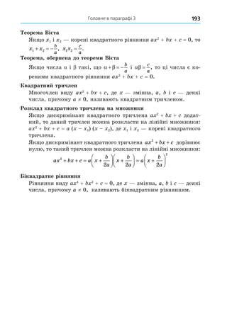 193
  Головне в параграфі 3
Теорема Вієта
Якщо x1 і x2 — корені квадратного рівняння ax2
 + bx + c = 0, то
x x
b
a
1 2
   , x x
c
a
1 2 = .
Теорема, обернена до теореми Вієта
Якщо числа a і b такі, що  
  
b
a
і  
c
a
, то ці числа є ко-
ренями квадратного рівняння ax2
 + bx + c = 0.
Квадратний тричлен
Многочлен виду ax2
 + bx + c, де x — змінна, a, b і c — деякі
числа, причому a ≠ 0, називають квадратним тричленом.
Розклад квадратного тричлена на множники
Якщо дискримінант квадратного тричлена ax2
 + bx + c додат-
ний, то даний тричлен можна розкласти на лінійні множники:
ax2
 + bx + c = a (x – x1) (x – x2), де x1 і x2 — корені квадратного
тричлена.
Якщо дискримінант квадратного тричлена ax bx c
2
+ + дорівнює
нулю, то такий тричлен можна розкласти на лінійні множники:
ax bx c a x
b
a
x
b
a
a x
b
a
2
2
2 2 2
+ + = +





 +





 = +






Біквадратне рівняння
Рівняння виду ax4
 + bx2
 + c = 0, де x — змінна, a, b і c — деякі
числа, причому a ≠ 0, називають біквадратним рівнянням.
 