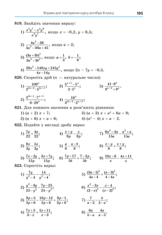 Вправи для повторення курсу алгебри 8 класу 195
8 . Знайдіть значення виразу:
1)
x y x y
x y
5 7 3 9
3 7
−
, як о = 0,2, = 0,5
2)
4 36
5 30 45
2
2
a
a a

 
, як о a = 2
3)
( )
,
3 3
3 3
2
2 2
a b
a b


як о a =
1
3
, b  
1
6
;
4)
20 140 245
4 14
2 2
x xy y
x y
 

, як о 2 7 = 0,5.
8 . Скоротіть дріб ( натуральне число):
1)
100
2 5
2 3 2 1
n
n n
+ +
æ
; 3)
5 5
2 5
1
n n
n


æ
; 5)
41 9
9 9
2
æ
n
n n
+
+
.
2)
2 7
6 28
2 1 1
n n
n
+ +
æ
æ
; 4)
18
3 2
2 2 3
n
n n
+ +
æ
;
8 . Äля кожного значення a розв’яжіть рівняння:
1) (a + 2) = 7 3) (a + 3) = a2
+ 6a + 9
2) (a + 6) = a + 6 4) (a2
4) = a 2.
8 . Подайте у вигляді дробу вираз:
1)
7
22
4
22
a a
+ ; 4)
x y
p
x
p


9 9
; 7)
6 4
15 15
2 2
a a
a
a a
a
 
 ;
2)
8
3
5
3
x
y
x
y
− ; 5)
a a b
8 8
−
−
; 8)
x y x y
 

8 8
;
3)
7 2
15
3 7
15
x y
p
x y
p
 
 ; 6)
7 17
5
7 2
5
p
k
p
k
 
 ; 9)
10 6 4 11
x
x
x
x
 
 .
8 . Спростіть вираз:
1)
7
4
14
4
2 2
y
y y
− −
− ; 5)
( ) ( )
;
3 1
4 4
3
4 4
2 2
a
a
a
a





2)
y y
y
y
y
2
2 2
3
25
7 25
25
−
−
−
−
− ; 6)
x x
x
x
x
2
2 2
3
2
4
2
−
−
−
−
−
( ) ( )
;
3)
9 5
3 6
10 12
3 6
9 1
3 6
p
p
p
p
p
p






  ; 7)
7
2 2
a
b
a
− −
− ;
4)
7 5
3
5 11
3
x
x
x
x




 ; 8)
6
5
4
5
a
a
a
a
− −
− .
 
