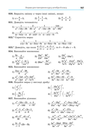 Вправи для повторення курсу алгебри 8 класу 197
8 . Виразіть змінну через інші змінні, як о:
1) x
a
b
 1; 2)
1 1
x a
b
  ; 3)
a
b
x b
a
 
4
.
8 . Äоведіть тотожність:
1)
1
12 36
2
36
1
12 36
144
36
2 2 2 2 2
a a a a a a
     
  
( )
;
2)
a
a b a c
b
b a b c
c
c a c b
2 2 2
1
( ) ( ) ( ) ( ) ( ) ( )
.
     
  
8 . Спростіть вираз
1
3
1
3 6
1
6 9
1
9 12
a a a a a a a a
( ) ( ) ( ) ( ) ( ) ( ) ( )
.
+ + + + + + +
+ + +
8 . Äоведіть, о коли
a b c
a b c
a b c
a b c
 
 
 
 
 , то = 0 або = 0.
8 . Виконайте множення:
1)
9
24
x
y
y
x
æ ; 3)
16
21
9
10
4
5
2
3
a
b
b
a
æ ; 5)
24
16
7
3
5
34
t
u
u
æ ;
2)
m n
t
t
mn
2 3
2
25
5
æ

 ; 4) 26 2
2
4
3
13
m
n
m
æ ; 6)
4
7
21
10
25
3
5 2
3
2
3 2
5
4
x y
a b
xb
y a
a y
x b
æ æ .
8 . Виконайте множення:
1)
2
9
36
2
4
xy y
y
−
æ ; 3)
m
m m
m
m m
2
3 2
2
2
64
9
81
8




æ ;
2)
a ab
a ab
a b ab
a a b
2
2
2 2
3 2
7
2
2
7




æ ; 4)
2 16 32
3 6 12
8
4 64
2
2
3
2
x x
x x
x
x
 
 


æ .
8 . Подайте вираз у вигляді дробу:
1)
a
x
5
4
2





 ; 3) 






10
3
2 5
4 3
3
x y
a b
;
2) 
 
4
3 2
4
y
m
; 4) 





 






2
25
5
4
4 4
5
2 2
2 3
3
a b
x
x
a b
æ .
8 . Виконайте ділення:
1)
x x
x
x
x
2
2
10 25
100
5
10
 



: ; 5)
x y
x y
x xy y
x xy y
2 2
2 2
2 2
2 2
16
25 4
8 16
25 20 4


 
 
: ;
2)
a
a
a a
a
2 2
1
8
2 1
8


 

: ; 6)
n n
n
n n
n n
2
2
4
2
3
49 1
27
49 14 1



 
: ;
3)
ab b
b
ab a
a
+ +
2 2
8 2
: ; 7)
m n
m n
m m n n
m n
12 15
10 14
8 4 5 10
5 7
2 8
5 5 5
3 6


 

: ;
4)
2 3
1
2 3
c
c
c
−
−
−
:( ); 8)
5 20
3
30 4
9
2
2 2
2
4 4
a ab
a b
a b
a b




: .
( )
 