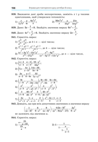 Вправи для повторення курсу алгебри 8 класу
198
8 8. Вважаючи дані дроби нескоротними, замініть і такими
одночленами, об утворилася тотожність:
1)
x
a b
y
c
a c
b
7 4
6
2 3
3 2
æ = ; 2)
36
35
21
5
2 4
6 3
m n
x
y
p
n
mp
: .
=
8 . Äано: 3 8
1
x
x
  . Знайдіть значення виразу 9 2
2
1
x
x
+ .
8 . Äано: 4 6
2
2
1
x
x
  . Знайдіть значення виразу 2
1
x
x
− .
8 . Спростіть вираз:
1)
x
y
x
y
k
n
k
n
3
2
6
5
: , де і цілі числа
2)
a b
c
a b
c
k k
k
k k
k
+ +
+
+ +
+
5 3
3 2
3 2
2 1
æ æ
: , де ціле число
3)
( )
( )
: ,
x y x y
x y
x y
x y x y
n n n n
n n
n n
n n n n
 


 
3 12
27
9
3 12
2
3 3
2 2
2
де ціле число.
8 . Спростіть вираз:
1)
a
a
a
a
a
a






 
4
4
4
4
16
32
2
3
æ ;
2) 7
4
3
14 50
3 9
x
x
x
x
x

 



: ;
3) 2
2
7
8 4
32
7 2
a
a
a
a a a
−
+
− +
+ . ;
4)
9
8
7
16 64
9 65
64
8 64
8
2 2
c
c
c
c c
c
c
c
c
  





  
: ;
5)
a
a b
a
a ab b
a
a b
a
a b
2 3
2 2
2
2 2
    






 






: ;
6)
b
b
b
b
b
b
b b
b


 


 






6
36
36 6
6
6
2
2
2
2
: ;
( )
7)
2
1
1
1
2
1
2 1
4
1
1
3 2
2
x
x
x
x x x
x x x
x


  
  


 
: : .
æ
8 . Äоведіть, о при всіх допустимих значеннях a значення виразу
1
3
6
9
9
3
4 2 3
9 27
2
9
2 2 2
2
2 2
2
2
( ) ( )
( )
( ) ( )
:
a a a
a
a a
a
a
  

  
 





 
не залежить від значення a.
8 . Спростіть вираз:
1)
a
a
a
a



25
10
25
; 2) 1
1
1
1
1
1




a
a
.
 