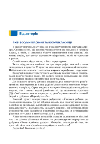 Від авторів
ЛЮБІ ВОСЬМИКЛАСНИКИ ТА ВОСЬМИКЛАСНИЦІ!
У цьому навчальному році ви продовжуватимете вивчати алге-
бру. Сподіваємося, о ви встигли полюбити цю важливу й красиву
науку, а отже, з інтересом будете опановувати нові знання. Ми
маємо надію, о цьому сприятиме підручник, який ви тримаєте
в руках.
Ознайомтеся, будь ласка, з його структурою.
Текст підручника поділено на три параграфи, кожний з яких
складається з пунктів. У пунктах викладено теоретичний матеріал.
Найважливіші відомості виділено жирни è і курсиво .
Зазвичай виклад теоретичного матеріалу завершується прикла-
дами розв’язування задач. і записи можна розглядати як один
із можливих зразків оформлення розв’язання.
Äо кожного пункту дібрано завдання для самостійного розв’я-
зування, приступати до яких радимо лише після засвоєння теоре-
тичного матеріалу. Серед завдань є як прості й середні за складністю
вправи, так і важкі задачі (особливо ті, о позначено зірочкою
( )). Свої знання можна перевірити, розв’язуючи задачі в тестовій
формі з рубрики «Перевірте себе».
Кожний пункт завершується рубрикою «Учимося робити не-
стандартні кроки». Äо неї дібрано задачі, для розв’язування яких
потрібні не спеціальні алгебраїчні знання, а лише здоровий глузд,
винахідливість і кмітливість. і задачі корисні, як вітаміни. Вони
допоможуть вам навчитися приймати несподівані й нестандартні
рішення не тільки в математиці, а й у житті.
Як о після виконання домашніх завдань залишається вільний
час і ви хочете дізнатися більше, то рекомендуємо звернутися до
рубрики «Коли зроблено уроки». Матеріал, викладений там, не-
простий. Але тим цікавіше випробувати свої сили
Äерзайте Бажаємо успіху
 