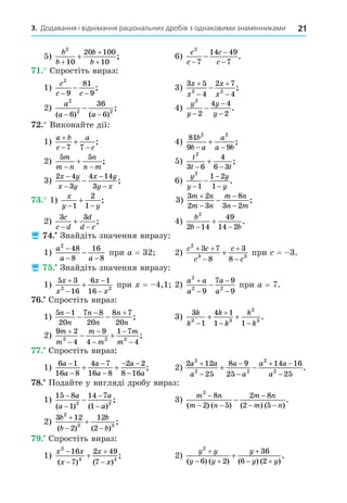 21
3. Додавання і віднімання раціональних дробів з однаковими знаменниками
5)
b
b
b
b
2
10
20 100
10
+
+
+
+ ; 6)
c
c
c
c
2
7
14 49
7
−
−
−
− .
. Спростіть вираз:
1)
c
c c
2
9
81
9
− −
− ; 3)
3 5
4
2 7
4
2 2
x
x
x
x




 ;
2)
a
a a
2
2 2
6
36
6
( ) ( )
;
− −
− 4)
y
y
y
y
2
2
4 4
2
−
−
−
− .
. Виконайте дії:
1)
a b
c
a
c

 

7 7
; 4)
81
9 9
2 2
b
b a
a
a b
 
 ;
2)
5 5
m
m n
n
n m
 
 ; 5)
t
t t
2
3 6
4
6 3
 
 ;
3)
2 4
3
4 14
3
x y
x y
x y
y x
−
−
−
−
− ; 6)
y
y
y
y
2
1
1 2
1
−
−
−
− .
. 1)
x
y y
 

1
2
1
; 3)
3 2
2 3
8
3 2
m n
m n
m n
n m




 ;
2)
3 3
c
c d
d
d c
 
 ; 4)
b
b b
2
2 14
49
14 2
 
 .
 . Знайдіть значення виразу:
1)
a
a a
2
48
8
16
8
−
− −
− при a = 32 2)
c c
c
c
c
2
3 3
3 7
8
3
8
 



 при = 3.
 . Знайдіть значення виразу:
1)
5 3
16
6 1
16
2 2
x
x
x
x




 при = 4,1 2)
a a
a
a
a
2
2 2
9
7 9
9




 при a = 7.
. Спростіть вираз:
1)
5 1
20
7 8
20
8 7
20
n
n
n
n
n
n
  
  ; 3)
3
1
4 1
1 1
3 3
2
3
k
k
k
k
k
k


 
  .
2)
9 2
4
9
4
1 7
4
2 2 2
m
m
m
m
m
m






  ;
. Спростіть вираз:
1)
6 1
16 8
4 7
16 8
2 2
8 16
a
a
a
a
a
a




 

  ; 2)
2 12
25
8 9
25
14 16
25
2
2 2
2
2
a a
a
a
a
a a
a




 

  .
8. Подайте у вигляді дробу вираз:
1)
15 8
1
14 7
1
2 2
−
−
−
−
−
a
a
a
a
( ) ( )
; 3)
m n
m n
m n
m n
2
8
2 5
2 8
2 5
−
− −
−
− −
−
( ) ( ) ( ) ( )
.
2)
3 12
2
12
2
2
3 3
b
b
b
b

 

( ) ( )
;
. Спростіть вираз:
1)
x x
x
x
x
2
4 4
16
7
2 49
7





( ) ( )
; 2)
y y
y y
y
y y
2
6 2
36
6 2

 

 

( ) ( ) ( ) ( )
.
 
