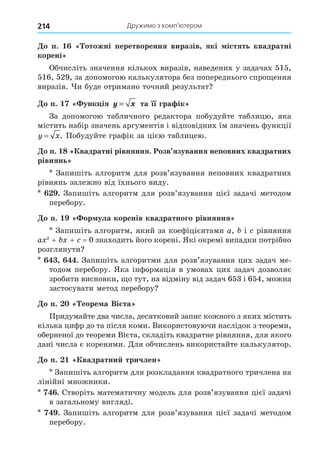 Дружимо з комп’ютером
214
о п. отожні перетворення виразів які істять квадратні
корені
Обчисліть значення кількох виразів, наведених у задачах 515,
516, 529, за допомогою калькулятора без попереднього спро ення
виразів. и буде отримано точний результат
о п. унк ія y x
= та її гра ік
За допомогою табличного редактора побудуйте таблицю, яка
містить набір значень аргументів і відповідних їм значень функції
y x
= . Побудуйте графік за цією таблицею.
о п. 8 вадратні рівняння. Розв язування неповних квадратних
рівнянь
Запишіть алгоритм для розв’язування неповних квадратних
рівнянь залежно від їхнього виду.
. Запишіть алгоритм для розв’язування цієї задачі методом
перебору.
о п. ор ула коренів квадратного рівняння
Запишіть алгоритм, який за коефіцієнтами a, і рівняння
a 2
+ + = 0 знаходить його корені. Які окремі випадки потрібно
розглянути
. Запишіть алгоритми для розв’язування цих задач ме-
тодом перебору. Яка інформація в умовах цих задач дозволяє
зробити висновки, о тут, на відміну від задач 653 і 654, можна
застосувати метод перебору
о п. еоре а Ві та
Придумайте два числа, десятковий запис кожного з яких містить
кілька цифр до та після коми. Використовуючи наслідок з теореми,
оберненої до теореми Вієта, складіть квадратне рівняння, для якого
дані числа є коренями. Äля обчислень використайте калькулятор.
о п. вадратни тричлен
Запишіть алгоритм для розкладання квадратного тричлена на
лінійні множники.
. Створіть математичну модель для розв’язування цієї задачі
в загальному вигляді.
. Запишіть алгоритм для розв’язування цієї задачі методом
перебору.
 