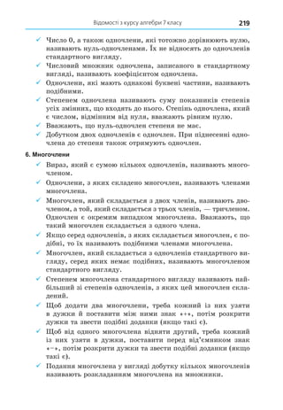 Відомості з курсу алгебри 7 класу 219
9 исло 0, а також одночлени, які тотожно дорівнюють нулю,
називають нуль-одночленами. х не відносять до одночленів
стандартного вигляду.
9 исловий множник одночлена, записаного в стандартному
вигляді, називають коефіцієнтом одночлена.
9 Одночлени, які мають однакові буквені частини, називають
подібними.
9 Степенем одночлена називають суму показників степенів
усіх змінних, о входять до нього. Степінь одночлена, який
є числом, відмінним від нуля, вважають рівним нулю.
9 Вважають, о нуль-одночлен степеня не має.
9 Äобутком двох одночленів є одночлен. При піднесенні одно-
члена до степеня також отримують одночлен.
6. Многочлени
9 Вираз, який є сумою кількох одночленів, називають много-
членом.
9 Одночлени, з яких складено многочлен, називають членами
многочлена.
9 Многочлен, який складається з двох членів, називають дво-
членом, а той, який складається з трьох членів, тричленом.
Одночлен є окремим випадком многочлена. Вважають, о
такий многочлен складається з одного члена.
9 Як о серед одночленів, з яких складається многочлен, є по-
дібні, то їх називають подібними членами многочлена.
9 Многочлен, який складається з одночленів стандартного ви-
гляду, серед яких немає подібних, називають многочленом
стандартного вигляду.
9 Степенем многочлена стандартного вигляду називають най-
більший зі степенів одночленів, з яких цей многочлен скла-
дений.
9 об додати два многочлени, треба кожний із них узяти
в дужки й поставити між ними знак «+», потім розкрити
дужки та звести подібні доданки (як о такі є).
9 об від одного многочлена відняти другий, треба кожний
із них узяти в дужки, поставити перед від’ємником знак
« », потім розкрити дужки та звести подібні доданки (як о
такі є).
9 Подання многочлена у вигляді добутку кількох многочленів
називають розкладанням многочлена на множники.
 