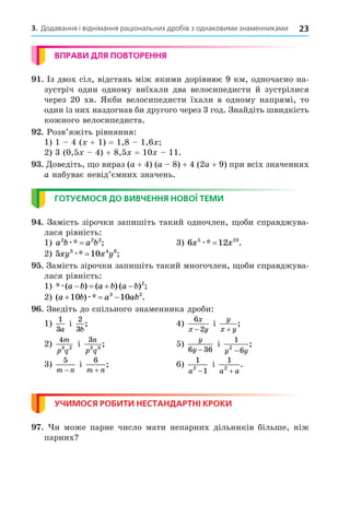 23
3. Додавання і віднімання раціональних дробів з однаковими знаменниками
ВПРАВИ ДЛЯ ПОВТОРЕННЯ
. Із двох сіл, відстань між якими дорівнює 9 км, одночасно на-
зустріч один одному виїхали два велосипедисти й зустрілися
через 20 хв. Якби велосипедисти їхали в одному напрямі, то
один із них наздогнав би другого через 3 год. Знайдіть швидкість
кожного велосипедиста.
. Розв’яжіть рівняння:
1) 1 4 ( + 1) = 1,8 1,6
2) 3 (0,5 4) + 8,5 = 10 11.
. Äоведіть, о вираз (a + 4) (a 8) + 4 (2a + 9) при всіх значеннях
a набуває невід’ємних значень.
ГОТУЄМОСЯ ДО ВИВЧЕННЯ НОВОЇ ТЕМИ
. Замість зірочки запишіть такий одночлен, оби справджува-
лася рівність:
1) a b a b
2 2 2
æ* ;
= 3) 6 12
5 10
x x
æ* .
=
2) 5 10
3 4 6
xy x y
æ* ;
=
. Замість зірочки запишіть такий многочлен, оби справджува-
лася рівність:
1) * ( ) ( ) ( ) ;
æ a b a b a b
    2
2) ( ) * .
a b a ab
  
10 10
3 2
æ
. Зведіть до спільного знаменника дроби:
1)
1
3a
і
2
3b
; 4)
6
2
x
x y
−
і
y
x y
+
;
2)
4
3 2
m
p q
і
3
2 3
n
p q
; 5)
y
y
6 36
−
і
1
6
2
y y
−
;
3)
5
m n
−
і
6
m n
+
; 6)
1
1
2
a −
і
1
2
a a
+
.
УЧИМОСЯ РОБИТИ НЕСТАНДАРТНІ КРОКИ
. и може парне число мати непарних дільників більше, ніж
парних
 