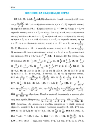 228
ВІДПОВІДІ ТА ВКАЗІВКИ ДО ВПРАВ
. 0,3. . 5. .
1
32
. . Ні. Вказ вка. Подайте даний дріб у ви-
гляді
( )
.
a
a


1
1
2
2
8. 1) будь-яке число, крім 1 2) коренів немає
3) коренів немає. . 1) Коренів немає 2) 7. . 1) Як о a = 0, то
коренів немає як о a ≠ 0, то x
a
=
1
; 2) як о a = 0, то будь-яке
число як о a ≠ 0, то = 1 3) як о a = 6, то будь-яке число
як о a ≠ 6, то = a 6 4) як о a = 2, то коренів немає як о
a = 2, то будь-яке число як о a ≠ 2 і a ≠ 2, то x
a


1
2
.
. 1) Як о a = 3, то коренів немає як о a ≠ 3, то x
a


3
3
;
2) як о a = 0, то коренів немає як о a = 9, то будь-яке чис-
ло як о a ≠ 0 і a ≠ 9, то x
a
a

 9
. . 4 при a = 2 . . 48 км/год,
60 км/год. . 1) −
1
2
; 2)
3
2
m +
; 3)
1
1− k
. . 1)
3
4
; 2)
a
a


5
5
. 8. 1)
1
1− a
;
2)
3
2
b −
; 3)
m
n −5
. . 1)
1
7 2
( )
;
x −
2)
y
y
+
+
6
2
. 8 . 2) 5 3) 4
1
4
. 88. 2) 3
3) 4,5. 8 . 1) 1 2 3 6 2) 1 2 7 14 3) 1 2 8. . 1) 1 3 9 2) 1
2 4 8 3) 2. . 15 км/год, 12 км/год. . 1) 2 2) коренів немає.
. 6)
5
5
p −
; 7)
16
16 3
y y
−
; 8)
2 1
12 6
b
b


. . 5)
1
x
; 6)
8
2
y +
. . 2) 4.
. 1)
1
6
; 2) 2,5 3) 0,1. 8. 1) 1,2 2)
7
17
. . 2)
3
3 9
2
b b
 
.
. 1)
2
9
3
2 2
n
m n
−
; 2)
2 2
8 1
3


b
b
. . 1) 

a b
ab
; 2)
1
2x
; 3)
100
25
2
2 2 2
b
a b
( )
;
−
4)
1
2
y −
.
8.
3
1 4
( ) ( )
.
a a
− −
Вказ вка. Подайте кожний із доданків у вигляді різ-
із доданків у вигляді різ-
з доданків у вигляді різ-
ниці двох дробів. Наприклад,
1
1 2
1
2
1
1
( ) ( )
.
a a a a
   
  .
3
7 1
( ) ( )
.
a a
− −
. Вказ вка. Äо кожного з дробів, записаних у лівій частині
рівності, додайте 1, а до правої частини додайте 3. . 270 км.
. 1) 5 2) 0,9 3) 5 4) 3,2. . 1)
40
21
; 2)
4
11
. . 83. . 10.
. 7 або 7. . 2 або 2. . 1) 1 2) 1. . 1) ( )
( )
;
a
a
−
+
5
5
2
2 2) 1.
. 1) 0,5 2) будь-яке число. . 1,2 год. . 50 л, 30 л.
 