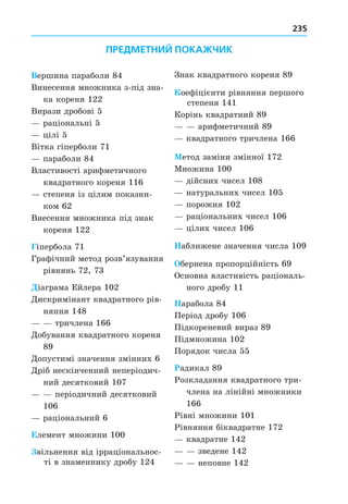 235
Вершина параболи 84
Винесення множника з-під зна-
ка кореня 122
Вирази дробові 5
раціональні 5
цілі 5
Вітка гіперболи 71
параболи 84
Властивості арифметичного
квадратного кореня 116
степеня із цілим показни-
ком 62
Внесення множника під знак
кореня 122
Гіпербола 71
Графічний метод розв’язування
рівнянь 72, 73
іаграма Ейлера 102
Äискримінант квадратного рів-
няння 148
тричлена 166
Äобування квадратного кореня
89
Äопустимі значення змінних 6
Äріб нескінченний неперіодич-
ний десятковий 107
періодичний десятковий
106
раціональний 6
Елемент множини 100
вільнення від ірраціональнос-
ті в знаменнику дробу 124
Знак квадратного кореня 89
оефіцієнти рівняння першого
степеня 141
Корінь квадратний 89
арифметичний 89
квадратного тричлена 166
етод заміни змінної 172
Множина 100
дійсних чисел 108
натуральних чисел 105
порожня 102
раціональних чисел 106
цілих чисел 106
аближене значення числа 109
бернена пропорційність 69
Основна властивість раціональ-
ного дробу 11
Парабола 84
Період дробу 106
Підкореневий вираз 89
Підмножина 102
Порядок числа 55
Радикал 89
Розкладання квадратного три-
члена на лінійні множники
166
Рівні множини 101
Рівняння біквадратне 172
квадратне 142
зведене 142
неповне 142
ПРЕДМЕТНИЙ ПОКАЖЧИК
 