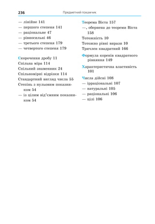 Предметний покажчик
236
лінійне 141
першого степеня 141
раціональне 47
рівносильні 46
третього степеня 179
четвертого степеня 179
корочення дробу 11
Спільна міра 114
Спільний знаменник 24
Спільномірні відрізки 114
Стандартний вигляд числа 55
Степінь з нульовим показни-
ком 54
із цілим від’ємним показни-
ком 54
еорема Вієта 157
, обернена до теореми Вієта
158
Тотожність 10
Тотожно рівні вирази 10
Тричлен квадратний 166
ормула коренів квадратного
рівняння 149
арактеристична властивість
101
исла дійсні 108
ірраціональні 107
натуральні 105
раціональні 106
цілі 106
 