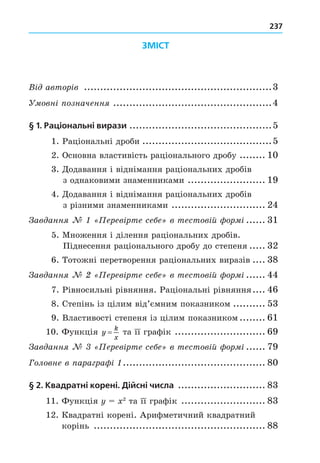 237
ЗМІСТ
В автор в ..........................................................3
овн означенн .................................................4
§ 1. Раціональні вирази ............................................5
1. Раціональні дроби ........................................5
2. Основна властивість раціонального дробу ........ 10
3. Äодавання і віднімання раціональних дробів
з однаковими знаменниками ........................ 19
4. Äодавання і віднімання раціональних дробів
з різними знаменниками ............................. 24
ав анн ерев рте се е в тестов й ор ...... 31
5. Множення і ділення раціональних дробів.
Піднесення раціонального дробу до степеня ..... 32
6. Тотожні перетворення раціональних виразів .... 38
ав анн ерев рте се е в тестов й ор ...... 44
7. Рівносильні рівняння. Раціональні рівняння.... 46
8. Степінь із цілим від’ємним показником .......... 53
9. Властивості степеня із цілим показником ........ 61
10. Функція y
k
x
= та її графік ............................ 69
ав анн ерев рте се е в тестов й ор ...... 79
Головне в ара ра ............................................ 80
§ 2. Квадратні корені. Дійсні числа ........................... 83
11. Функція 2
та її графік .......................... 83
12. Квадратні корені. Арифметичний квадратний
корінь ..................................................... 88
 