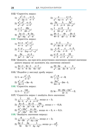 § 1. РАЦІОНАЛЬНІ ВИРАЗИ
28
. Спростіть вираз:
1)
a
a a
a
a
2
2
1
2 1
1
1

 


 ; 5)
a
a a
a
a
2 2
4 4
4
4
 


 ;
2)
a b
a b
a b
a b
2 2
2 2




 ; 6)
2
5
5
5
2
25
2
2
p
p p
p
p
  
  ;
3)
c
c
c
c

 

7
7
28
49 2
; 7)
1 8
16
2
4
2
y
y
y y
 

 
;
4)
5 3
2 6
6 3
9
2 2
a
a a
a
a




 ; 8)
2 1
4 2
4
4 1
2 1
3 6
2
b
b
b
b
b
b

 


  .
. Спростіть вираз:
1)
m n
m n
m n
m n





2 2
2 2
; 4)
b
b b
b
b

  

2
6 9 9
2 2
;
2)
x y
x y
y
xy x y

  

2
2 2
2
; 5)
x
x x
x
x
x
x

 

 
6
3 3
3
2
;
3)
2
4 1
4
2
2 2
a
a
a
a a



 ; 6)
y
y
y
y y



 
 
2
2
2
2
16
4
2
.
. Äоведіть, о при всіх допустимих значеннях змінної значення
даного виразу не залежить від значення змінної:
1)
2 1
2 4
2 1
6 3
7
6 12
x
x
x
x
x
x






  ; 2)
24 2
16 2 8
4
4
2

  
 
a
a
a
a a
.
. Подайте у вигляді дробу вираз:
1) 1
2
2
2
 


a
a
a
; 3)
c
c
c
2
9
3
3


  ;
2)
a b
a b
a b
2 2
3
3


  ; 4)
8
4 3
2
2 1
m
m
m
−
− − .
. Спростіть вираз:
1) b
b
b
 

7
14
7
; 2) 5 2
10 29 10
2 5
2
c
c c
c
 
 

.
. Спростіть вираз і знайдіть його значення:
1)
7
2 4
12
4
3
2
2
a a a
  
  , як о a = 5
2)
2 3
2 3
2 3
2 3
16
4 9
2 2 2
c
c c
c
c c
c
c



 
  , як о = 0,8
3)
m n
m n
m n
m n
2 2
2 2
16
16
4
2 8




 , як о m = 3, = 0,5.
8. Знайдіть значення виразу:
1)
6
5 20
5
8 16
2
x
x
x x


 
 , як о = 5
2)
2 1
2
2
2 1
1
2 4 2
y
y
y
y y y
−
− −
− − , як о y  2
3
7
.
 