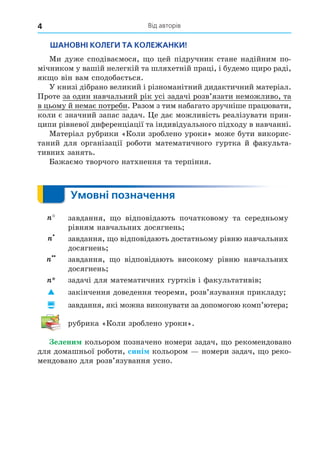 Від авторів
4
ШАНОВНІ КОЛЕГИ ТА КОЛЕЖАНКИ!
Ми дуже сподіваємося, о цей підручник стане надійним по-
мічником у вашій нелегкій та шляхетній праці, і будемо иро раді,
як о він вам сподобається.
У книзі дібрано великий і різноманітний дидактичний матеріал.
Проте за один навчальний рік усі задачі розв’язати неможливо, та
в цьому й немає потреби. Разом з тим набагато зручніше працювати,
коли є значний запас задач. е дає можливість реалізувати прин-
ципи рівневої диференціації та індивідуального підходу в навчанні.
Матеріал рубрики «Коли зроблено уроки» може бути викорис-
таний для організації роботи математичного гуртка й факульта-
й факульта-
факульта-
тивних занять.
Бажаємо творчого натхнення та терпіння.
Умовні позначення
завдання, о відповідають початковому та середньому
рівням навчальних досягнень
завдання, о відповідають достатньому рівню навчальних
досягнень
завдання, о відповідають високому рівню навчальних
досягнень
задачі для математичних гуртків і факультативів
 закінчення доведення теореми, розв’язування прикладу
 завдання, які можна виконувати за допомогою комп’ютера
рубрика «Коли зроблено уроки».
елени кольором позначено номери задач, о рекомендовано
для домашньої роботи, сині кольором номери задач, о реко-
мендовано для розв’язування усно.
 