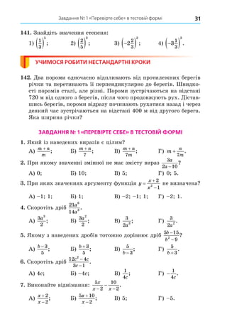 Завдання № 1 «Перевірте себе» в тестовій формі 31
. Знайдіть значення степеня:
1)
1
3
5
  ; 2)
2
5
3
  ; 3) 
 
2
2
3
2
; 4) 
 
3
1
3
3
.
УЧИМОСЯ РОБИТИ НЕСТАНДАРТНІ КРОКИ
. Äва пороми одночасно відпливають від протилежних берегів
річки та перетинають її перпендикулярно до берегів. видко-
сті поромів сталі, але різні. Пороми зустрічаються на відстані
720 м від одного з берегів, після чого продовжують рух. Äістав-
шись берегів, пороми відразу починають рухатися назад і через
деякий час зустрічаються на відстані 400 м від другого берега.
Яка ширина річки
ЗАВДАННЯ № 1 «ПЕРЕВІРТЕ СЕБЕ» В ТЕСТОВІЙ ФОРМІ
. Який із наведених виразів є цілим
А)
m n
m
+
; Б)
m n
+
7
; В)
m n
m
+
7
; Г) m
n
m
+
7
.
. При якому значенні змінної не має змісту вираз
3
2 10
a
a −
?
А) 0 Б) 10 В) 5 Г) 0 5.
. При яких значеннях аргументу функція y
x
x



2
1
2
не визначена
А) 1 1 Б) 1 В) 2 1 1 Г) 2 1.
. Скоротіть дріб
21
14
6
3
a
a
.
А)
3
2
3
a
; Б)
3
2
2
a
; В)
3
2 3
a
; Г)
3
2 2
a
.
. Якому з наведених дробів тотожно дорівнює дріб
5 15
9
2
b
b
−
−
?
А)
b − 3
5
; Б)
b + 3
5
; В)
5
3
b −
; Г)
5
3
b +
.
. Скоротіть дріб
12 4
3 1
2
c c
c
−
−
.
А) 4 Б) 4 В)
1
4c
; Г) −
1
4c
.
. Виконайте віднімання:
5
2
10
2
x
x x
− −
− .
А)
x
x


2
2
; Б)
5 10
2
x
x


; В) 5 Г) 5.
 