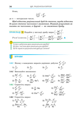 § 1. РАЦІОНАЛЬНІ ВИРАЗИ
34
Отже,
A
B
A
B
n n
n
   ,
де натуральне число.
³ í ñ è à ³ íàë íèé ³ ñ í à ³ í ñ è
ñ í ÷èñ ë íè ³ íà ííè èé ë à à
èñà è ÷èñ ë íè à èé íà ííè .
ПРИКЛАД 3 Подайте у вигляді дробу вираз 






3
2
2
4
3
a
bc
.
озв занн . 





  





    
3
2
3
2
3
2
27
8
2
4
3 2
4
3 2 3
4 3
6
3 12
a
bc
a
bc
a
bc
a
b c
( )
( )
.
. 
1. Що є добутком двох раціональних дробів?
2. Що є часткою двох раціональних дробів?
3. Як піднести раціональний дріб до степеня?
ВПРАВИ
. Якому з наведених виразів дорівнює добуток
a
c
c
a
3
8
4
3
æ ?
1)
1
2
c
; 2)
a
c2
; 3)
1
4
c
; 4)
a
c4
.
. Виконайте множення:
1)
3 2 2
a
c
a
c
æ ; 3)
x
yz
y
x
æ
4
5
; 5) 14 9
2
3
7
m
n
m
æ ; 7)
48
17
51
40
4
5
4
ab
c
bc
a
æ ;
2)
2
8
a
b
b
a
æ ; 4)
3
16 2
6
8
m
n
n
æ ; 6)
15
10
4
12
6
2
a
b
b
a
æ ; 8)
21
13
39
28
3
2 2
c
p
p
c
æ .
. Спростіть вираз:
1)
a
b
b
a
2
6
2
2
æ ; 3)
a
b
a
2
2
æ ; 5)
11
33
3
8
5
7
x
y
y
x
æ ;
2)
4
12
2
5
5
m
k
mk
æ ; 4) 15 12
2
4
5
x
y
x
æ ; 6)
7
9
27
56
8 3
6 2
k
mp
m
k p
æ .
. Спростіть вираз:
1)
a b
b a b
−
−
3
3
æ ; 3)
7 7
6
3
a b
b
b
a b
+
+
æ ;
2)
2
6
2
2
mn n
m
m
n
+
æ ; 4)
32
9
3
8
2
a
a
a
a
−
−
æ ;
 