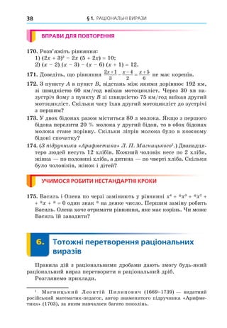 § 1. РАЦІОНАЛЬНІ ВИРАЗИ
38
ВПРАВИ ДЛЯ ПОВТОРЕННЯ
. Розв’яжіть рівняння:
1) (2 + 3)2
2 (5 + 2 ) = 10
2) ( 2) ( 3) ( 6) ( + 1) = 12.
. Äоведіть, о рівняння
2 1
3
4
2
5
6
x x x
  
  не має коренів.
. З пункту в пункт , відстань між якими дорівнює 192 км,
зі швидкістю 60 км/год виїхав мотоцикліст. ерез 30 хв на-
зустріч йому з пункту зі швидкістю 75 км/год виїхав другий
мотоцикліст. Скільки часу їхав другий мотоцикліст до зустрічі
з першим
. У двох бідонах разом міститься 80 л молока. Як о з першого
бідона перелити 20 молока у другий бідон, то в обох бідонах
молока стане порівну. Скільки літрів молока було в кожному
бідоні спочатку
. ( ручника Ари етика . . Ма ницько о1
.) Äванадця-
теро людей несуть 12 хлібів. Кожний чоловік несе по 2 хліби,
жінка по половині хліба, а дитина по чверті хліба. Скільки
було чоловіків, жінок і дітей
УЧИМОСЯ РОБИТИ НЕСТАНДАРТНІ КРОКИ
. Василь і Олена по черзі заміняють у рівнянні 4
+ 3
+ 2
+
+ + = 0 один знак на деяке число. Першим заміну робить
Василь. Олена хоче отримати рівняння, яке має корінь. и може
Василь їй завадити
6. Тотожні перетворення раціональних
виразів
6.
Правила дій з раціональними дробами дають змогу будь-який
раціональний вираз перетворити в раціональний дріб.
Розглянемо приклади.
1
Магницький Леонтій Пилипович (1669 1739) видатний
російський математик-педагог, автор знаменитого підручника «Арифме-
тика» (1703), за яким навчалося багато поколінь.
 