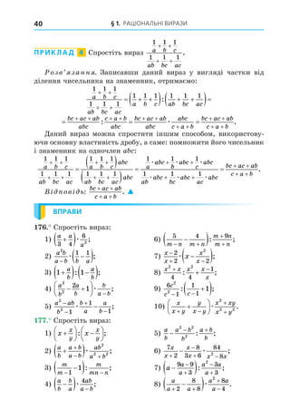 § 1. РАЦІОНАЛЬНІ ВИРАЗИ
40
ПРИКЛАД 4 Спростіть вираз
1 1 1
1 1 1
a b c
ab bc ac
+ +
+ +
.
озв занн . Записавши даний вираз у вигляді частки від
ділення чисельника на знаменник, отримаємо:
1 1 1
1 1 1
1 1 1 1 1 1
a b c
ab bc ac
a b c ab bc ac
 
 
  
   
 
:
  
     
 
 
 
bc ac ab
abc
c a b
abc
bc ac ab
abc
abc
c a b
bc ac ab
c a b
: .
æ
Äаний вираз можна спростити іншим способом, використову-
ючи основну властивість дробу, а саме: помножити його чисельник
і знаменник на одночлен a :
1 1 1
1 1 1
1 1 1
1 1 1
1 1
a b c
ab bc ac
a b c
abc
ab bc ac
abc
a
abc
 
 
 
 


 
 

æ
b
b
abc
c
abc
ab
abc
bc
abc
ac
abc
bc ac ab
c a b
æ æ
æ æ æ

 
 
 

1
1 1 1
.
В ов ь:
bc ac ab
c a b
+ +
+ +
. 
ВПРАВИ
. Спростіть вираз:
1)
a a
a
3 4
6
2

 æ ; 6)
5 4 9
m n m n
m n
m n
 



 : ;
2)
a b
a b b a
2
1 1


 
æ ; 7)
x
x
x
x
x

 

 
2
2 2
2
æ ;
3) 1 1

  
 
a
b
a
b
: ; 8)
x x x x
x
2 2
4 4
1
 

: ;
4)
a
b
a
b
b
a b
2
2
2
1
 







æ ; 9)
6
1
1
1
2
2
1
c
c c
 

 
: ;
5)
a ab
b
b
a
a
b
2
2
1
1
1





æ ; 10)
x
x y
y
x y
x xy
x y
 








æ
2
2 2
.
. Спростіть вираз:
1) x x
x
y
x
y






 






: ; 5)
a
b
a b
b
a b
b

 
2 2
2
: ;
2)
a
b
a b
a b
ab
a b

 

 
æ
2
2 2
; 6)
7
2
8
3 6
84
8
2
x
x
x
x x x


 
 æ ;
3)
m
m
m
mn n
 

 
1
1 : ; 7) a
a
a
a a
a

 




9 9
3
3
3
2
: ;
4)
a
b
b
a
ab
a b

  
æ
4
; 8)
a
a a
a a
a
 



 
2
8
8
8
4
2
æ .
 