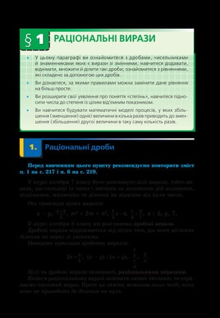 § 1 РАЦІОНАЛЬНІ ВИРАЗИ
•
• У  цьому параграфі ви ознайомитеся з  дробами, чисельниками
й знаменниками яких є вирази зі змінними; навчитеся додавати,
віднімати, множити й ділити такі дроби; ознайомитеся з рівняннями,
які складено за допомогою цих дробів.
•
• Ви дізнаєтеся, за якими правилами можна замінити дане рівняння 
на більш просте.
•
• Ви розширите свої уявлення про поняття «степінь», навчитеся підно-
сити числа до степеня із цілим від’ємним показником.
•
• Ви навчитеся будувати математичні моделі процесів, у яких збіль- 
шення (зменшення) однієї величини в кілька разів при­
водить до змен-
шення (збільшення) другої величини в таку саму кількість разів.
	 1.	 Раціональні дроби
Перед вивченням цього пункту рекомендуємо повторити зміст
п. 1 на с. 217 і п. 6 на с. 219.
У курсі алгебри 7 класу було розглянуто цілі вирази, тобто ви-
рази, що складені із чисел і змінних за допомогою дій додавання,
віднімання, множення та ділення на відмінне від нуля число.
Ось приклади цілих виразів:
x – y, a b
+
5
, m2
 + 2m + n2
, 1
3
4
x − ,
c d
4 7
+ , x : 5, y, 7.
У курсі алгебри 8 класу ми розглянемо дробові вирази.
Дробові вирази відрізняються від цілих тим, що вони містять
ділення на вираз зі змінними.
Наведемо приклади дробових виразів:
2x
a
b
+ ;
,  (x – y) : (x + y),  
a
b
c
d
;
,  
5
x
.
Цілі та дробові вирази називають раціональними виразами.
Якщо в раціональному виразі замінити змінні числами, то отри-
маємо числовий вираз. Проте ця заміна можлива лише тоді, коли
вона не приводить до ділення на нуль.
 