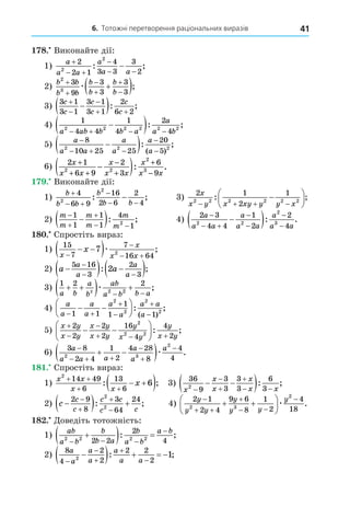 6. Тотожні перетворення раціональних виразів 41
8. Виконайте дії:
1)
a
a a
a
a a

 

 

2
2 1
4
3 3
3
2
2
2
: ;
2)
b b
b b
b
b
b
b
2
3
3
9
3
3
3
3







 
æ ;
3)
3 1
3 1
3 1
3 1
2
6 2
c
c
c
c
c
c



 

 : ;
4)
1
4 4
1
4
2
4
2 2 2 2 2 2
a ab b b a
a
a b
   

 : ;
5)
a
a a
a
a
a
a

  



 
8
10 25 25
20
5
2 2 2
: ;
( )
6) 2 1
6 9
2
3
6
9
2 2
2
3
x
x x
x
x x
x
x x
+
+ +
−
+
+
−
−
( ): .
. Виконайте дії:
1)
b
b b
b
b b

 

 

4
6 9
16
2 6
2
4
2
2
: ; 3)
2 1
2
1
2 2 2 2 2 2
x
x y x xy y y x
   







: ;
2)
m
m
m
m
m
m



 

 
1
1
1
1
4
1
2
: ; 4)
2 3
4 4
1
2
2
4
2 2
2
3
a
a a
a
a a
a
a a

 





 : .
8 . Спростіть вираз:
1)
15
7
7
16 64
7 2
x
x
x x
x


 
 
 æ ;
2) a a
a
a
a
a

  
 

 
5 16
3
2
3
2
: ;
3)
1 2 2
2 2 2
a b
a
b
ab
a b b a
 
  
 
æ ;
4)
a
a
a
a
a
a
a a
a
 




 






1 1
1
1 1
2
2
2
2
: ;
( )
5)
x y
x y
x y
x y
y
x y
y
x y



  
 






2
2
2
2
16
4
4
2
2
2 2
: ;
6)
3 8
2 4
1
2
4 28
8
4
4
2 3
2
a
a a a
a
a
a

  



 
 æ .
8 . Спростіть вираз:
1)
x x
x x
x
2
14 49
6
13
6
6
 
 
 
 
: ; 3)
36
9
3
3
3
3
6
3
2
x
x
x
x
x x




 
 
 : ;
2) c
c
c
c c
c c

  




2 9
8
3
64
24
2
2
: ; 4)
2 1
2 4
9 6
8
1
2
4
18
2 3
2
y
y y
y
y y
y

 

 

 





æ .
8 . Äоведіть тотожність:
1)
ab
a b
b
b a
b
a b
a b
2 2 2 2
2 2
2
4
  


  
: ;
2)
8
4
2
2
2 2
2
2
1
a
a
a
a
a
a a






    
: ;
 