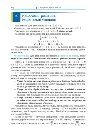 § 1. РАЦІОНАЛЬНІ ВИРАЗИ
46
7. Рівносильні рівняння.
Раціональні рівняння
7.
Розглянемо два рівняння: 2
= 4 і = 2.
Очевидно, о кожне з них має одні й ті самі корені: 2 і 2.
Говорять, о рівняння 2
= 4 і = 2 рівносильні.
Наведемо е приклади пар рівносильних рівнянь:
1
2
0
x = і 2 = 0
2 = 4 і 4 8 = 0
2
= 1 і ( 1) ( + 1) = 0.
Розглянемо рівняння 2
= 5 і = 3. Кожне із цих рівнянь
не має коренів. Такі рівняння також прийнято вважати рівно-
сильними.
значення. ва рівняння назива ть рівносильни и як о
вони а ть одні ті са і корені або кожне з рівнянь не а коренів.
исло 2 є коренем кожного з рівнянь ( 2) ( + 1) = 0
і 2 = 0. Проте ці рівняння не є рівносильними, оскільки перше
рівняння має е один корінь, о дорівнює 1, який не є коренем
другого рівняння.
У 7 класі ви вивчили властивості рівнянь з однією змінною.
Тепер, використовуючи поняття «рівносильні рівняння», ці влас-
тивості можна сформулювати так.
÷àñ èí àí ³ í íí à è à ³
÷àñ èí ³ í è í é ñà ÷èñë è à ³
í íí ³ í ñèë í àí
èé í àí í ñ è í³ ÷àñ èíè
³ í íí ³íè è è é íà íà è
ë íèé è à ³ í íí ³ í ñèë í àí
è ³ ÷àñ èíè ³ í íí í è è ³ëè è
íà í é ñà ³ ³íí ³ í ë ÷èñë è à
³ í íí ³ í ñèë í àí
Розглянемо таку задачу. Автомобіль, проїхавши 180 км шляху,
збільшив швидкість на 10 км/год і решту 210 км проїхав за той
самий час, о й першу частину шляху. Знайдіть початкову швид-
кість автомобіля.
Нехай км/год шукана швидкість. Тоді швидкість автомо-
біля на другій частині шляху дорівнює ( + 10) км/год. Автомобіль
подолав першу частину шляху за
180
x
год, а другу за
210
10
x +
год.
 
