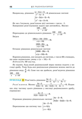 § 1. РАЦІОНАЛЬНІ ВИРАЗИ
48
Наприклад, рівняння
( ) ( )
x x
x x
 
 

1 1
4 3
2
0 рівносильне системі
( ) ( ) ,
.
x x
x x
  
  



1 1 0
4 3 0
2
Як ми з’ясували, розв’язком цієї системи є число 1.
Завершимо розв’язування задачі про автомобіль. Маємо:
180 210
10
x x


.
Переходимо до рівносильного рівняння
180 210
10
0
x x
 

.
Звідси
180 10 210
10
0
( )
( )
;
x x
x x
 


1800 30
10
0



x
x x
( )
.
Останнє рівняння рівносильне системі
1800 30 0
10 0
 
 



x
x x
,
( ) .
Коренем рівняння, яке входить до системи, є число 60 очевидно,
о воно задовольняє умову ( + 10) ≠ 0.
В ов ь: 60 км/год.
Як відомо, будь-який раціональний вираз можна подати у ви-
гляді дробу. Тому будь-яке раціональне рівняння можна звести до
рівняння виду
A
B
= 0. Саме так ми зробили, розв’язуючи рівняння
180 210
10
x x


.
ПРИКЛАД 2 Розв’яжіть рівняння
3 5
6 3
1
4 1 2 1
2
x
x x
x
x

  
  .
озв занн . Маємо:
3 5
3 2 1
1
2 1 2 1 2 1
0
x
x x x
x
x

   
  
( ) ( ) ( )
. Подав-
ши ліву частину цього рівняння у вигляді раціонального дробу,
отримаємо:
4 2
3 2 1 2 1
0
x
x x

 

( ) ( )
.
Отримане рівняння рівносильне системі
4 2 0
3 2 1 2 1 0
x
x x
 
  



,
( ) ( ) .
Перепишемо цю систему так:
4 2 0
0 5
0 5
x
x
x
 

 





,
, ,
, .
 